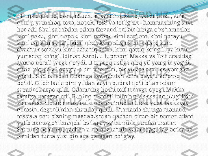 
  U tuproqda oq, qora, chuchuk, achchiq, sariq, yashil, qizil, ko‘k, 
qattiq, yumshoq, toza, nopok, totli va totlig‘siz - hammasining suvi 
bor edi. Shul sababdan odam farzandlari bir-biriga o‘xshamaslar, 
kimi poku, kimi nopok, kimi betobu kimi sog‘lom, kimi qorayu 
kimi oq, kim sarig‘u kimi qizil, kim esligu kimi aqlsiz, kimi 
chuchuk so‘zliyu kimi achchiq so‘zli, kimi qattiq ko‘ngilliyu kimi 
yumshoq ko‘ngillidirlar. Azroil u tuproqni Makka va Toif orasidagi 
Daxno nomli yerga qo‘ydi. U tuproq ustiga qirq yil yomg‘ir yog‘di, 
o‘ttiz to‘qqiz yil qayg‘u-alam yomg‘iri, bir yil esa sevinch yomg‘iri 
yog‘di. Shu boisdan Odamga sevinchdan ko‘ra qayg‘u ko‘proq 
bo‘ldi. Olloh taolo qirq yildan keyin qudrat qo‘li bilan odam 
suratini barpo qildi. Odamning boshi toif taravga oyog‘i Makka 
tarafga qaragan edi. Buning hikmati toifning Makkadan ulug‘ligini 
ko‘rsatish uchun emas, balki odam o‘rnidan tursa yuza Makkaga 
qarasin, deganlikdan shunday qilidi. Shariatda shunga monand 
mas’ala bor: bizning mashablardan qachon biron-bir bemor odam 
yotib namoz o‘qimoqchi bo‘lsa oyog‘ini qibla tarafga uzatur. 
Shuning uchunki, qachon u namoz ichida sihat topguday bo‘lsa va 
o‘rnidan tursa yuzi qiblaga qaragan bo‘lg‘ay. 