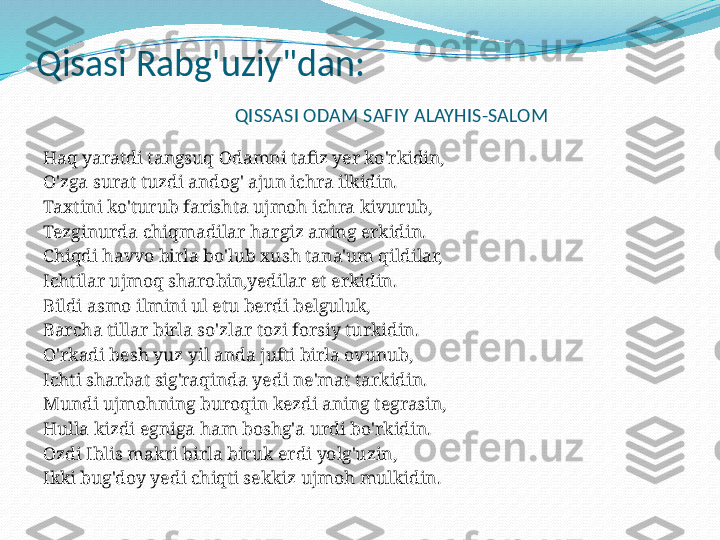 Qisasi Rabg'uziy"dan:
                        QISSASI ODAM SAFIY ALAYHIS-SALOM
 
Haq yaratdi tangsuq Odamni tafiz yer ko'rkidin,
O'zga surat tuzdi andog' ajun ichra ilkidin.
Taxtini ko'turub farishta ujmoh ichra kivurub, 
Tezginurda chiqmadilar hargiz aning erkidin.
Chiqdi havvo birla bo'lub xush tana'um qildilar,
Ichtilar ujmoq sharobin,yedilar et erkidin.
Bildi asmo ilmini ul etu berdi belguluk,
Barcha tillar birla so'zlar tozi forsiy turkidin.
O'rkadi besh yuz yil anda jufti birla ovunub,
Ichti sharbat sig'raqinda yedi ne'mat tarkidin.
Mundi ujmohning buroqin kezdi aning tegrasin,
Hulla kizdi egniga ham boshg'a urdi bo'rkidin.
Ozdi Iblis makri birla biruk erdi yolg'uzin,
Ikki bug'doy yedi chiqti sekkiz ujmoh mulkidin.
  