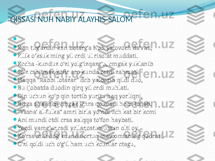 QISSASI NUH NABIY ALAYHIS-SALOM

 

Kun tug'ardin kun botarg'a Nuh yalovoch da'vati,

Ellik o'ksuk ming yil erdi ul risolat muddati.

Kecha -kunduz o'zi yolg'izqazg'u, emgak yuklanib

So'z eshitmaz kofir aro kunda ortdi zahmati.

Haqqa "Rabbi lotazar" deb yalborib qildi duo,

Bu ijobatda duodin qirq yil erdi muhlati.

Din uchun ko'p qin tortib yuritu haq yorliqni,

Bizga so'kunch emgak ichra qolmadi hech toqati.

"Vasna' al-fulka" amri birla yo'ndi uch kat bir kemi

Ani mundi etdi ersa xalqqa to'fon haybati.

Yagdi yamg'ur,esdi yellar,ostun-ustun olti oy,

Ko'rsa mundog' mundinortuq mavlomizning qudrati,

O'zi qoldi uch o'g'il ham uch kelinlar etagu, 