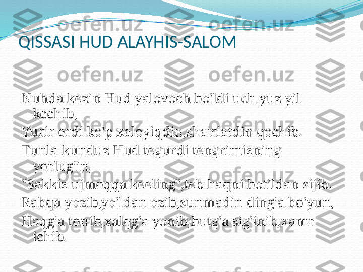 QISSASI HUD ALAYHIS-SALOM
 
Nuhda kezin Hud yalovoch bo'ldi uch yuz yil 
kechib,
Yurir erdi ko'p xaloyiqdin,sha'riatdin qochib.
Tunla-kunduz Hud tegurdi tengrimizning 
yorlug'in,
"Sakkiz ujmoqqa keeling",teb haqni botildan sijib.
Rabqa yozib,yo'ldan ozib,sunmadin ding'a bo'yun,
Haqg'a tonib,xalqg'a yonib,butg'a sig'inib,xamr 
ichib.
  