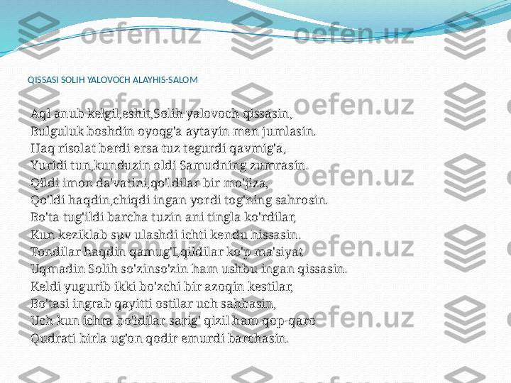  
QISSASI SOLIH YALOVOCH ALAYHIS-SALOM
 
 
Aql anub kelgil,eshit,Solih yalovoch qissasin,
Bulguluk boshdin oyoqg'a aytayin men jumlasin.
Haq risolat berdi ersa tuz tegurdi qavmig'a,
Yuridi tun,kunduzin oldi Samudning zumrasin.
Qildi imon da'vatini,qo'ldilar bir mo'jiza,
Qo'ldi haqdin,chiqdi ingan yordi tog'ning sahrosin.
Bo'ta tug'ildi barcha tuzin ani tingla ko'rdilar,
Kun keziklab suv ulashdi ichti kendu hissasin.
Tondilar haqdin qamug'I,qildilar ko'p ma'siyat
Uqmadin Solih so'zinso'zin ham ushbu ingan qissasin.
Keldi yugurib ikki bo'zchi bir azoqin kestilar,
Bo'tasi ingrab qayitti ostilar uch sahbasin,
Uch kun ichra bo'ldilar sarig' qizil ham qop-qaro
Qudrati birla ug'on qodir emurdi barchasin.
  