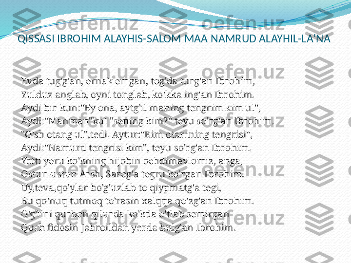 QISSASI IBROHIM ALAYHIS-SALOM MAA NAMRUD ALAYHIL-LA'NA
 
Evda tug'g'an, ernak emgan, tog'da turg'an Ibrohim,
Yulduz anglab, oyni tonglab, ko'kka ing'an Ibrohim.
Aydi bir kun:"Ey ona, aytg'il maning tengrim kim ul",
Aydi:"Manman"kul "sening kim?" teyu so'rg'an Ibrohim.
"O'sh otang ul",tedi. Aytur:"Kim otamning tengrisi",
Aydi:"Namurd tengrisi kim", teyu so'rg'an Ibrohim.
Yetti yeru ko'kning hijobin ochdimavlomiz, anga,
Ostun-ustun Arsh, Sarog'a tegru ko'rgan Ibrohim.
Uy,teva,qo'ylar bo'g'uzlab to qiypmatg'a tegi,
Bu qo'nuq tutmoq to'rasin xalqqa qo'zg'an Ibrohim.
O'g'lini qurbon qilurda ko'kda o'tlab semirgan
Quch fidosin Jabroildan yerda bulg'an Ibrohim.
  