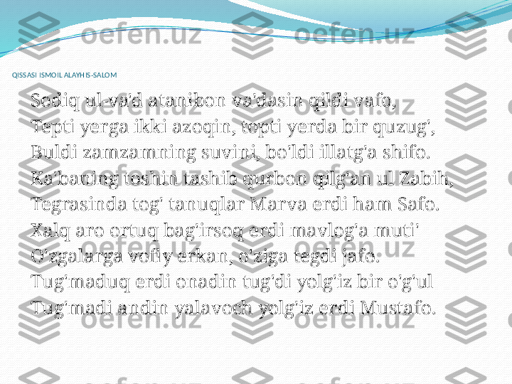  
QISSASI ISMOIL ALAYHIS-SALOM
 
Sodiq ul-va'd atanibon va'dasin qildi vafo,
Tepti yerga ikki azoqin, topti yerda bir quzug',
Buldi zamzamning suvini, bo'ldi illatg'a shifo.
Ka'baning toshin tashib qurbon qilg'an ul Zabih,
Tegrasinda tog' tanuqlar Marva erdi ham Safo.
Xalq aro ortuq bag'irsoq erdi mavlog'a muti'
O'zgalarga vofiy erkan, o'ziga tegdi jafo.
Tug'maduq erdi onadin tug'di yolg'iz bir o'g'ul
Tug'madi andin yalavoch yolg'iz erdi Mustafo.
  