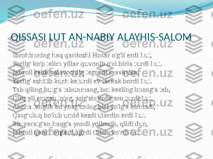 QISSASI LUT AN-NABIY ALAYHIS-SALOM
 
Ibrohimning haq qardoshi Hozar o'g'li erdi Lut,
Yorlig' ko'p telim yillar quvonib o'zi birla turdi Lut.
Jabroil keldi yalavochliq tegurdi mavlodin,
Yorlig' eshitib kuch keturdi ev tarkak bordi Lut.
Tab qiling,butg'a tabunmang, bot keeling imong'a teb,
Qirq yil emgab to'ng, arig'siz kofir aro turdi Lut.
Ancha tenglik bo'ynag'uning biri yo'lg'a kirmadi,
Qazg'uluq bo'lub umid kesdi ulardin erdi Lut.
Bir yaratg'an haqg'a yondi yolborib, qildi duo,
Jabroil qanit to'qindi, qirdi Olloh, ko'rdi Lut.
  