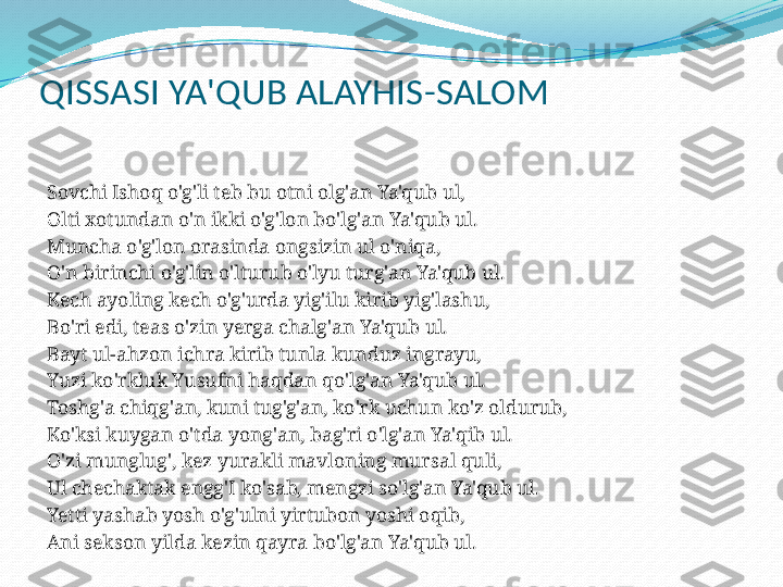 QISSASI YA'QUB ALAYHIS-SALOM
 
Sovchi Ishoq o'g'li teb bu otni olg'an Ya'qub ul,
Olti xotundan o'n ikki o'g'lon bo'lg'an Ya'qub ul.
Muncha o'g'lon orasinda ongsizin ul o'niqa,
O'n birinchi o'g'lin o'lturub o'lyu turg'an Ya'qub ul.
Kech ayoling kech o'g'urda yig'ilu kirib yig'lashu,
Bo'ri edi, teas o'zin yerga chalg'an Ya'qub ul.
Bayt ul-ahzon ichra kirib tunla kunduz ingrayu,
Yuzi ko'rkluk Yusufni haqdan qo'lg'an Ya'qub ul.
Toshg'a chiqg'an, kuni tug'g'an, ko'rk uchun ko'z oldurub,
Ko'ksi kuygan o'tda yong'an, bag'ri o'lg'an Ya'qib ul.
O'zi munglug', kez yurakli mavloning mursal quli,
Ul chechaktak engg'I ko'sab, mengzi so'lg'an Ya'qub ul.
Yetti yashab yosh o'g'ulni yirtubon yoshi oqib,
Ani sekson yilda kezin qayra bo'lg'an Ya'qub ul.
  