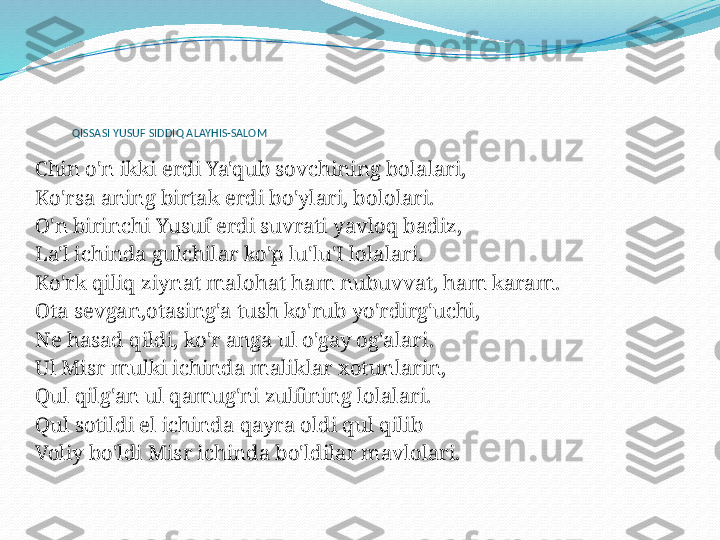 QISSASI YUSUF SIDDIQ ALAYHIS-SALOM
  
Chin o'n ikki erdi Ya'qub sovchining bolalari,
Ko'rsa aning birtak erdi bo'ylari, bololari.
O'n birinchi Yusuf erdi suvrati yavloq badiz,
La'l ichinda gulchilar ko'p lu'lu'I lolalari.
Ko'rk qiliq ziynat malohat ham nubuvvat, ham karam.
Ota sevgan,otasing'a tush ko'rub yo'rdirg'uchi,
Ne hasad qildi, ko'r anga ul o'gay og'alari.
Ul Misr mulki ichinda maliklar xotunlarin,
Qul qilg'an ul qamug'ni zulfining lolalari.
Qul sotildi el ichinda qayra oldi qul qilib
Voliy bo'ldi Misr ichinda bo'ldilar mavlolari.
  