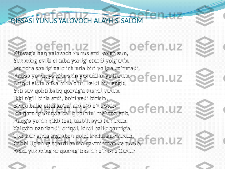 QISSASI YUNUS YALOVOCH ALAYHIS-SALOM
 
Ninvag'a haq yalovoch Yunus erdi yolg'uzun,
Yuz ming evlik el taba yorlig' eturdi yolg'uzin.
Muncha sonlig' xalq ichinda biri yo'lg'a ko'nmadi,
Haqqa yozib, yo'ldin ozib yurudilar yo'lsuzun.
Chiqdi eldin o'fka birla o'tru keldi bir tengiz,
Yeti suv qobti baliq qornig'a tushdi yuzun.
Ikki o'g'li birla erdi, bo'ri yedi birisin,
Birini baliq eltdi ko'rdi ani o'zi o'z ko'zin.
Ich qorong'uluqda baliq qornini mehrob etib,
Haqg'a yonib qildi toat, tasbih aydi tun uzun.
Xalqdin ozorlandi, chiqdi, kirdi baliq qornig'a,
Tun-kun anda ingrabon qoldi kecha kunduzun.
Rabbi Ug'on qutqardi andin qavmi imon kelturub,
Keldi yuz ming er qamug' beshin o'nun o'ttuzun.
  