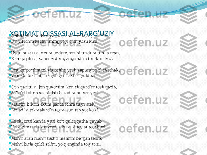  
XOTIMATI QISSASI AL-RABG'UZIY
  

O'sh bitdim bu kitobni,ey eranlar er bo'zi,

Bir yil ichra kechti aning yoyi qish yozu kuzi.

 

Uyqu buzdum, o'zum uzdum, soz'ni tuzdum tun-la man,

Erta qo'ptum, xoma urdum, emgandim tun-kunduzi.

 

Bog' qo'pordim tol yig'ochliq yosh yapurg'oq ol chechak,

Yemishi hikmat, fazoyil oyati axbor yulduzi.

 

Qon qurittim, jon quvortim, kon chiqardim tosh qazib,

Sof qizil oltun sochiqlab bezadim bu yer yuzi.

 

Xotirim bikrin ektim parda ichra tugmatek,

Kizladim tekmalardin tegmasun teb yot ko'zi.

 

Ko'rki ortti kunda yetti ko'z quloqqacha quvub, 

To'nadim turluk tavordin Rum, Xitoy atlas, chuzi.

 

Mohir eran mehri tushti mehrini bergan telim,

Mehri birla qoldi solim, yo'q enginda to'g to'zi.

  