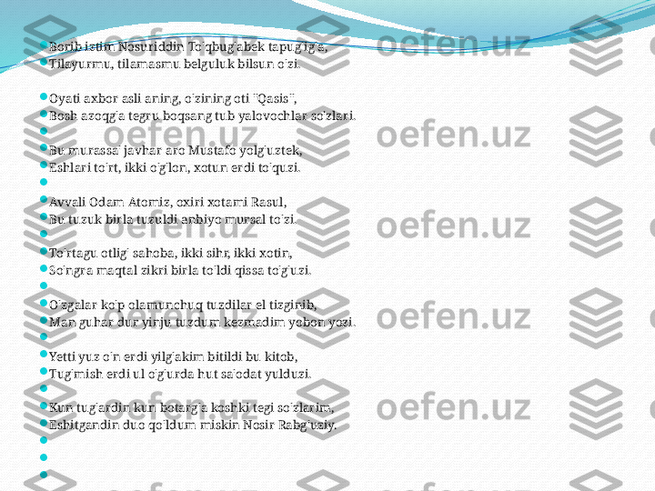 
Borib iztim Nosuriddin To'qbug'abek tapug'ig'a,

Tilayurmu, tilamasmu belguluk bilsun o'zi.

Oyati axbor asli aning, o'zining oti "Qasis",

Bosh azoqg'a tegru boqsang tub yalovochlar so'zlari.

 

Bu murassa' javhar aro Mustafo yolg'uztek,

Eshlari to'rt, ikki o'g'lon, xotun erdi to'quzi.

 

Avvali Odam Atomiz, oxiri xotami Rasul,

Bu tuzuk birla tuzuldi anbiyo mursal to'zi.

 

To'rtagu otlig' sahoba, ikki sihr, ikki xotin,

So'ngra maqtal zikri birla to'ldi qissa to'g'uzi.

 

O'zgalar ko'p olamunchuq tuzdilar el tizginib,

Man guhar dur yinju tuzdum kezmadim yobon yozi.

 

Yetti yuz o'n erdi yilg'akim bitildi bu kitob,

Tug'mish erdi ul o'g'urda hut sa'odat yulduzi.

 

Kun tug'ardin kun botarg'a koshki tegi so'zlarim,

Eshitgandin duo qo'ldum miskin Nosir Rabg'uziy.

 

 

  