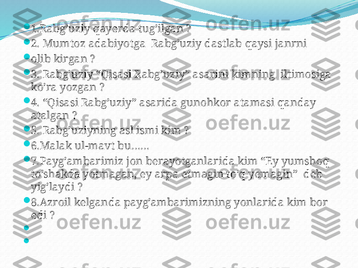 
1.Rabg’uziy qayerda tug’ilgan ? 

2. Mumtoz adabiyotga  Rabg’uziy dastlab qaysi janrni 

olib kirgan ?

3. Rabg’uziy “Qisasi Rabg’uziy” asarini kimning  iltimosiga 
ko’ra yozgan ? 

4. “Qisasi Rabg’uziy” asarida gunohkor atamasi qanday 
atalgan ? 

5. Rabg’uziyning asl ismi kim ?  

6.Malak ul-mavt bu……

7.Payg’ambarimiz jon berayotganlarida kim “Ey yumshoq 
to’shakda yotmagan, ey arpa etmagin to’q yemagin”  deb 
yig’laydi ? 

8.Azroil kelganda payg’ambarimizning yonlarida kim bor 
edi ?

 

  