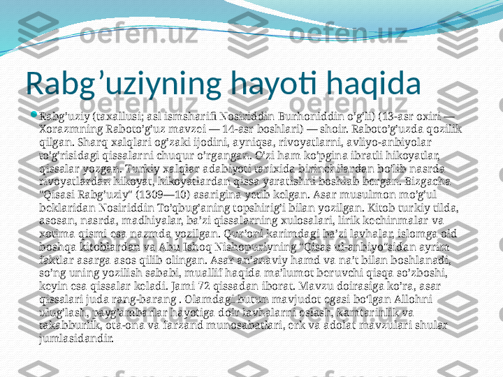 Rabg’uziyning hayoti haqida

Rabg’uziy (taxallusi; asl ismsharifi Nosiriddin Burhoniddin o’g’li) (13-asr oxiri — 
Xorazmning Raboto’g’uz mavzei — 14-asr boshlari) — shoir. Raboto’g’uzda qozilik 
qilgan. Sharq xalqlari og’zaki ijodini, ayniqsa, rivoyatlarni, avliyo-anbiyolar 
to’g’risidagi qissalarni chuqur o’rgangan. O’zi ham ko’pgina ibratli hikoyatlar, 
qissalar yozgan. Turkiy xalqlar adabiyoti tarixida birinchilardan bo’lib nasrda 
rivoyatlardan hikoyat, hikoyatlardan qissa yaratishni boshlab bergan. Bizgacha 
"Qisasi Rabg’uziy" (1309—10) asarigina yetib kelgan. Asar musulmon mo’g’ul 
beklaridan Nosiriddin To’qbug’aning topshirig’i bilan yozilgan. Kitob turkiy tilda, 
asosan, nasrda, madhiyalar, ba’zi qissalarning xulosalari, lirik kechinmalar va 
xotima qismi esa nazmda yozilgan. Qur’oni karimdagi ba’zi lavhalar, islomga oid 
boshqa kitoblardan va Abu Ishoq Nishopuriyning "Qisas ul-anbiyo"sidan ayrim 
faktlar asarga asos qilib olingan. Asar an’anaviy hamd va na’t bilan boshlanadi, 
so’ng uning yozilish sababi, muallif haqida ma’lumot beruvchi qisqa so’zboshi, 
keyin esa qissalar keladi. Jami 72 qissadan iborat. Mavzu doirasiga ko’ra, asar 
qissalari juda rang-barang . Olamdagi butun mavjudot egasi boʻlgan Allohni 
ulug’lash, payg’ambarlar hayotiga doir lavhalarni eslash, kamtarinlik va 
takabburlik, ota-ona va farzand munosabatlari, erk va adolat mavzulari shular 
jumlasidandir.  