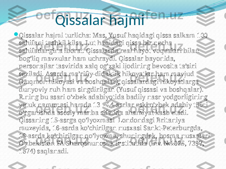               Qissalar hajmi

Qissalar hajmi turlicha: Mas, Yusuf haqidagi qissa salkam 100 
sahifani tashkil kilsa, Lut haqidagi qissa bir necha 
sahifadangina iborat. Qissalarda real hayot voqealari bilan 
bog’liq mavzular ham uchraydi. Qissalar bayonida, 
personajlar tasvirida xalq og’zaki ijodining bevosita ta’siri 
seziladi. Asarda ma’rifiy-didaktik hikoyatlar ham mavjud 
(Luqmon hikoyasi va boshqalar), qissalardagi hikoyatlarga 
dunyoviy ruh ham singdirilgan (Yusuf qissasi va boshqalar). 
R.ning bu asari o’zbek adabiyotida badiiy nasr yodgorligining 
yetuk namunasi hamda 13—14-asrlar eski o’zbek adabiy tilini 
o’rganishda asosiy manba sifatida ahamiyat kasb etadi. 
Qissaning 15-asrga qo’lyozmasi  Londondagi Britaniya 
muzeyida, 16-asrda ko’chirilgan nusxasi Sankt-Peterburgda, 
19-asrda ko’chirilgan qo’lyozma, shuningdek, bosma nusxalari 
O’zbekiston FA Sharqshunoslik institutida (inv. №1025, 7397, 
1874) saqlanadi. 