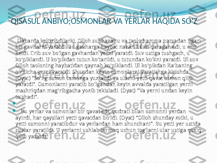 QISASUL ANBIYO;OSMONLAR VA YERLAR HAQIDA SO’Z
     Habarda keltiribdilarki, Olloh subhanahu va taolo hamma narsadan ilgari 
bir gavharni yaratdi. Bu gavharga haybat nazari bilan qaragan edi, u erib 
ketdi. Erib suv bo‘lgan gavhardan yerni yaratdi. Suv ustiga tushgach, u 
ko‘piklandi. U ko‘pikdan tutun ko‘tarildi, u tutundan ko‘kni yaratdi. Ul suv 
Olloh taoloning haybatidan qaynab ko‘piklandi. Ul ko‘pikdan Ka’baning 
o‘rnicha yerni yaratdi. Shundan keyin osmonlarni yaratishga kirishda. 
(Oyat) "So‘ng osmon tomonga yuzlandi va ularni yetti qavat osmon qilib 
yaratdi". Osmonlarni yaratib bo‘lgandan keyin avvalda yaratilgan yerni 
mashriqdan mag‘ribgacha yozib tekisladi. (Oyat) "Va yerni undan keyin 
to‘shadi".

 

     Bu yerlar va osmonlar bir qavat edi, qudrati bilan osmonni yerdan 
ayirdi, har qaysilari yetti qavatdan bo‘ldi. (Oyat) "Olloh shunday zotki, u 
yetti osmonni yaratibdur va yerlardan ham shunchani". Bu yetti yer ustida 
suvlar yaratildi. U yerlarni ushlab termoq uchun tog‘larni ular ustiga qoziq 
qilib yaratdi. 