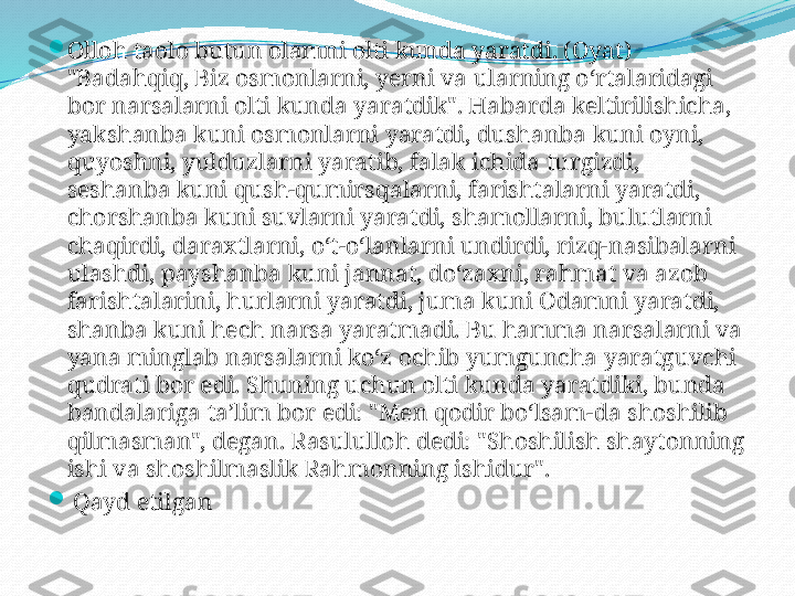 
Olloh taolo butun olamni olti kunda yaratdi. (Oyat) 
"Badahqiq, Biz osmonlarni, yerni va ularning o‘rtalaridagi 
bor narsalarni olti kunda yaratdik". Habarda keltirilishicha, 
yakshanba kuni osmonlarni yaratdi, dushanba kuni oyni, 
quyoshni, yulduzlarni yaratib, falak ichida turgizdi, 
seshanba kuni qush-qumirsqalarni, farishtalarni yaratdi, 
chorshanba kuni suvlarni yaratdi, shamollarni, bulutlarni 
chaqirdi, daraxtlarni, o‘t-o‘lanlarni undirdi, rizq-nasibalarni 
ulashdi, payshanba kuni jannat, do‘zaxni, rahmat va azob 
farishtalarini, hurlarni yaratdi, juma kuni Odamni yaratdi, 
shanba kuni hech narsa yaratmadi. Bu hamma narsalarni va 
yana minglab narsalarni ko‘z ochib yumguncha yaratguvchi 
qudrati bor edi. Shuning uchun olti kunda yaratdiki, bunda 
bandalariga ta’lim bor edi: "Men qodir bo‘lsam-da shoshilib 
qilmasman", degan. Rasululloh dedi: "Shoshilish shaytonning 
ishi va shoshilmaslik Rahmonning ishidur".

  Qayd etilgan  