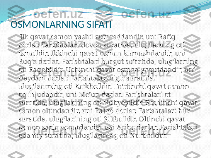 OSMONLARNING SIFATI
       Ilk qavat osmon yashil zumraddandir, uni Rafiq 
derlar. Farishtalari dovon suratida, ulug‘larning oti 
Ismoildir. Ikkinchi qavat osmon kumushdandir, uni 
Ruq’a derlar. Farishtalari burgut su’ratida, ulug‘larning 
oti Raqobildir. Uchinchi qavat osmon yoqutdandir, uni 
Qaydam derlar. Farishtalari sigir suratida, 
ulug‘laorning oti Ko‘kboildir. To‘rtinchi qavat osmon 
oq injudandir, uni Mo’un derlar. Farishtalari ot 
suratida, ulug‘larining oti Nubyoyildir. Beshinchi qavat 
osmon oltindandir, uni Ratqo derlar. Farishtalari hur 
suratida, ulug‘larining oti Siftboildir. Oltinchi qavat 
osmon sariq yoqutdandir, uni Aribo derlar. Farishtalari 
odamiy suratida, ulug‘larining oti Nurboildur. 