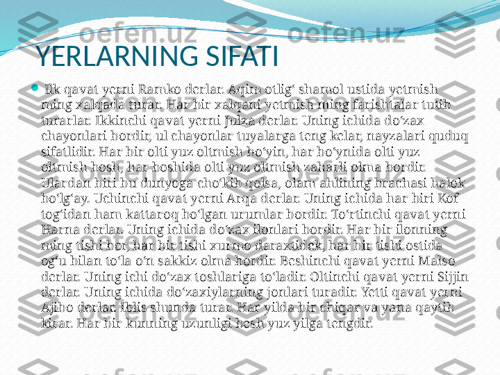 YERLARNING SIFATI

  Ilk qavat yerni Ramko derlar. Aqim otlig‘ shamol ustida yetmish 
ming xalqada turar. Har bir xalqani yetmish ming farishtalar tutib 
turarlar. Ikkinchi qavat yerni Julza derlar. Uning ichida do‘zax 
chayonlari bordir, ul chayonlar tuyalarga teng kelar, nayzalari quduq 
sifatlidir. Har bir olti yuz oltmish bo‘yin, har bo‘ynida olti yuz 
oltmish bosh, har boshida olti yuz oltmish zaharli olma bordir. 
Ulardan biri bu dunyoga cho‘kib qolsa, olam ahlining brachasi halok 
bo‘lg‘ay. Uchinchi qavat yerni Arqa derlar. Uning ichida har biri Kof 
tog‘idan ham kattaroq bo‘lgan urumlar bordir. To‘rtinchi qavat yerni 
Harna derlar. Uning ichida do‘zax ilonlari bordir. Har bir ilonning 
ming tishi bor, har bir tishi xurmo daraxtidek, har bir tishi ostida 
og‘u bilan to‘la o‘n sakkiz olma bordir. Beshinchi qavat yerni Malso 
derlar. Uning ichi do‘zax toshlariga to‘ladir. Oltinchi qavat yerni Sijjin 
derlar. Uning ichida do‘zaxiylarning jonlari turadir. Yetti qavat yerni 
Ajibo derlar. Iblis shunda turar. Har yilda bir chiqar va yana qaytib 
kirar. Har bir kunning uzunligi besh yuz yilga tengdir. 