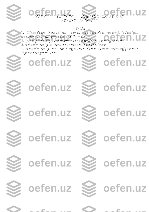 MAKROIQTISODIY TAHLIL VA PROGNOZLAShNING
AXBOROTTA’MINOTI
REJA:
1.   O‘zbekiston   Respublikasi   davlat   boshqaruvida   raqamli   iqtisodiyot,
elektron hukumat hamda axborot tizimlari 
2. Ijtimoiy-iqtisodiy axborotlarning shakllanishi va ularning turlari
3. Makroiqtisodiy ko‘rsatkichlar axborot ob’ekti sifatida
4.   Makroiqtisodiy   tahlil   va   prognozlashtirishda   axborot   texnologiyalardan
foydalanish yo‘nalishlari. 