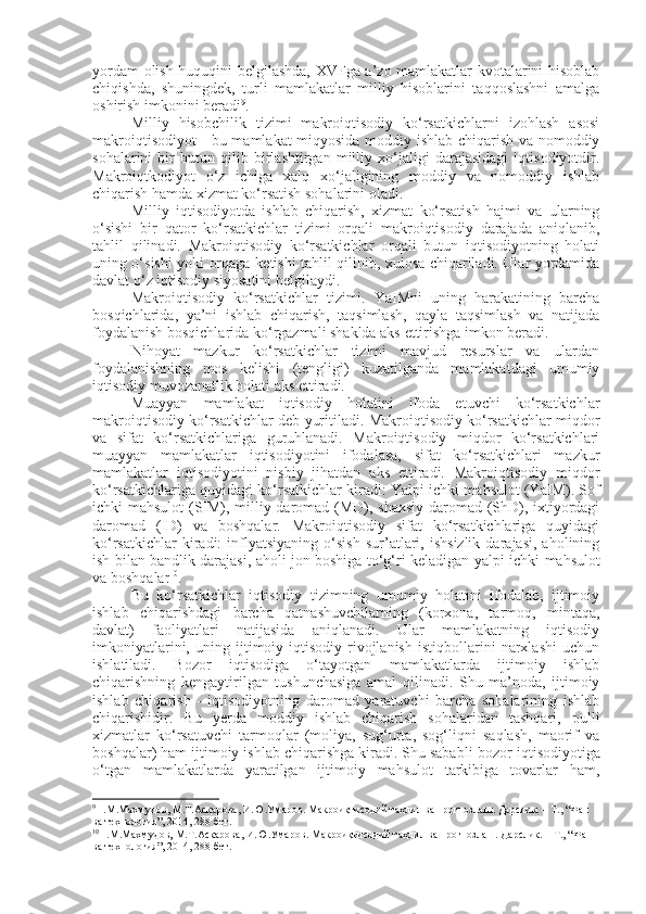 yordam olish huquqini belgilashda, XVFga a’zo mamlakatlar kvotalarini hisoblab
chiqishda,   shuningdek,   turli   mamlakatlar   milliy   hisoblarini   taqqoslashni   amalga
oshirish imkonini beradi 9
.
Milliy   hisobchilik   tizimi   makroiqtisodiy   ko‘rsatkichlarni   izohlash   asosi
makroiqtisodiyot  - bu mamlakat miqyosida moddiy ishlab chiqarish va nomoddiy
sohalarini   bir   butun   qilib   birlashtirgan   milliy   xo‘jaligi   darajasidagi   iqtisodiyotdir.
Makroiqtkodiyot   o‘z   ichiga   xalq   xo‘jaligining   moddiy   va   nomoddiy   ishlab
chiqarish hamda xizmat ko‘rsatish sohalarini oladi.
Milliy   iqtisodiyotda   ishlab   chiqarish,   xizmat   ko‘rsatish   hajmi   va   ularning
o‘sishi   bir   qator   ko‘rsatkichlar   tizimi   orqali   makroiqtisodiy   darajada   aniqlanib,
tahlil   qilinadi.   Makroiqtisodiy   ko‘rsatkichlar   orqali   butun   iqtisodiyotning   holati
uning o‘sishi yoki orqaga k e tishi tahlil qilinib, xulosa chiqariladi. Ular yordamida
davlat o‘z iqtisodiy siyosatini belgilaydi. 
Makroiqtisodiy   ko‘rsatkichlar   tizimi.   YaIMni   uning   harakatining   barcha
bosqichlarida,   ya’ni   ishlab   chiqarish,   taqsimlash,   qayla   taqsimlash   va   natijada
foydalanish bosqichlarida ko‘rgazmali shaklda aks  e ttirishga imkon beradi.
Nihoyat   mazkur   ko‘rsatkichlar   tizimi   mavjud   resurslar   va   ulardan
foydalanishning   mos   kelishi   (tengligi)   kuzatilganda   mamlakatdagi   umumiy
iqtisodiy muvozanatlik holati aks ettiradi.
Muayyan   mamlakat   iqtisodiy   holatini   ifoda   etuvchi   ko‘rsatkichlar
makroiqtisodiy ko‘rsatkichlar deb yuritiladi. Makroiqtisodiy ko‘rsatkichlar miqdor
va   sifat   ko‘rsatkichlariga   guruhlanadi.   Makroiqtisodiy   miqdor   ko‘rsatkichlari
muayyan   mamlakatlar   iqtisodiyotini   ifodalasa,   sifat   ko‘rsatkichlari   mazkur
mamlakatlar   iqtisodiyotini   nisbiy   jihatdan   aks   ettiradi.   Makroiqtisodiy   miqdor
ko‘rsatkichlariga quyidagi ko‘rsatkichlar kiradi: Yal p i ichki mahsulot (YaIM). Sof
ichki mahsulot  (SIM), milliy daromad (MD), shaxsiy  daromad (ShD), ixtiyordagi
daromad   (ID)   va   boshqalar.   Makroiqtisodiy   sifat   ko‘rsatkichlariga   quyidagi
ko‘rsatkichlar   kiradi:   inflyatsiyaning   o‘sish   sur’atlari,  ishsizlik   darajasi,   aholining
ish bilan bandlik darajasi, aholi jon boshiga to‘g‘ri keladigan yal p i ichki mahsulot
va boshqalar 10
.
Bu   ko‘rsatkichlar   iqtisodiy   tizimning   umumiy   holatini   ifodalab,   ijtimoiy
ishlab   chiqarishdagi   barcha   qatnashuvchilarning   (korxona,   tarmoq,   mintaqa,
davlat)   faoliyatlari   natijasida   aniqlanadi.   Ular   mamlakatning   iqtisodiy
imkoniyatlarini,   uning   ijtimoiy-iqtisodiy   rivojlanish   istiqbollarini   narxlashi   uchun
ishlatiladi.   Bozor   iqtisodiga   o‘tayotgan   mamlakatlarda   ijtimoiy   ishlab
chiqarishning   kengaytirilgan   tushunchasiga   amal   qilinadi.   Shu   ma’noda,   ijtimoiy
ishlab   chiqarish   -   iqtisodiyotning   daromad   yaratuvchi   barcha   sohalarining   ishlab
chiqarishidir.   Bu   yerda   moddiy   ishlab   chiqarish   sohalaridan   tashqari,   pulli
xizmatlar   ko‘rsatuvchi   tarmoqlar   (moliya,   sug‘urta,   sog‘liqni   saqlash,   maorif   va
boshqalar) ham ijtimoiy ishlab chiqarishga kiradi. Shu sababli  b ozor iqtisodiyotiga
o‘tgan   mamlakatlarda   yaratilgan   ijtimoiy   mahsulot   tarkibiga   tovarlar   ham,
9
Н.М.Махмудов, М.Т.Асқарова, И.Ю.Умаров. Макроиқтисодий таҳлил ва прогнозлаш. Дарслик. – Т., “Фан 
ва технология”, 2014, 288 бет.
10
Н.М.Махмудов, М.Т.Асқарова, И.Ю.Умаров. Макроиқтисодий таҳлил ва прогнозлаш. Дарслик. – Т., “Фан 
ва технология”, 2014, 288 бет. 