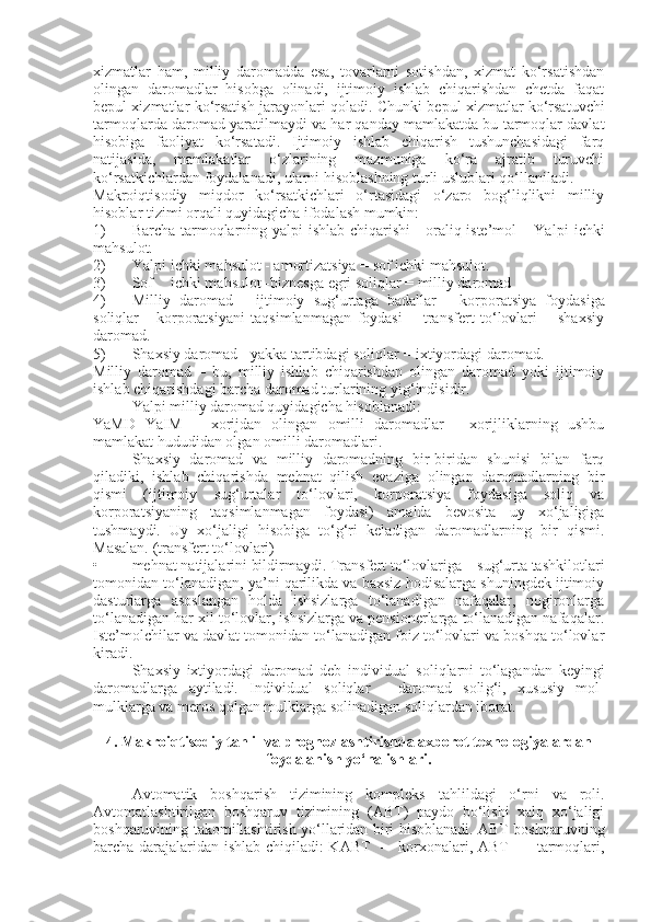 xizmatlar   ham,   milliy   daromadda   esa,   tovarlarni   sotishdan,   xizmat   ko‘rsatishdan
olingan   daromadlar   hisobga   olinadi,   ijtimoiy   ishlab   chiqarishdan   chetda   faqat
be p ul xizmatlar ko‘rsatish jarayonlari qoladi. Chunki be p ul xizmatlar ko‘rsatuvchi
tarmoqlarda daromad yaratilmaydi va har qanday mamlakatda bu tarmoqlar davlat
hisobiga   faoliyat   ko‘rsatadi.   Ijtimoiy   ishlab   chiqarish   tushunchasidagi   farq
natijasida,   mamlakatlar   o‘zlarining   mazmuniga   ko‘ra   ajratib   turuvchi
ko‘rsatkichlardan foydalanadi, ularni hisoblashning turli uslublari qo‘llaniladi.
Makroiqtisodiy   miqdor   ko‘rsatkichlari   o‘rtasidagi   o‘zaro   bog‘liqlikni   milliy
hisoblar tizimi orqali quyidagicha ifodalash mumkin:
1) Barcha tarmoqlarning yal p i ishlab chiqarishi - oraliq iste’mol – Yal p i ichki
mahsulot.
2) Yalpi ichki mahsulot - amortizatsiya = sof ichki mahsulot.
3) Sof ichki mahsulot -biznesga  e gri soliqlar = milliy daromad
4) Milliy   daromad   -   ijtimoiy   su g‘ urtaga   badallar   -   kor p oratsiya   foydasiga
soliqlar   -   korporatsiyani   taqsimlanmagan   foydasi   +   transfert   to‘lovlari   =   shaxsiy
daromad.
5) Shaxsiy daromad - yakka tartibdagi soliqlar = ixtiyordagi daromad.
Milliy   daromad   –   bu,   milliy   ishlab   chiqarishdan   olingan   daromad   yoki   ijtimoiy
ishlab chiqarishdagi barcha daromad turlarining yi g‘ indisidir.
Yalpi milliy daromad quyidagicha hisoblanadi:
YaMD   YaIM   +   xorijdan   olingan   omilli   daromadlar   -   xorijliklarning   ushbu
mamlakat hududidan olgan omilli daromadlari.
Shaxsiy   daromad   va   milliy   daromadning   bir-biridan   shunisi   bilan   farq
qiladiki,   ishlab   chiqarishda   mehnat   qilish   evaziga   olingan   daromadlarning   bir
qismi   (ijtimoiy   su g‘ urtalar   to‘lovlari,   kor p oratsiya   foydasiga   soliq   va
korporatsiyaning   taqsimlanmagan   foydasi)   amalda   bevosita   uy   xo‘jaligiga
tushmaydi.   Uy   xo‘jaligi   hisobiga   to‘g‘ri   keladigan   daromadlarning   bir   qismi.
Masalan. (transfert to‘lovlari)
• mehnat natijalarini bildirmaydi. Transfert to‘lovlariga – sug‘urta tashkilotlari
tomonidan to‘lanadigan, ya’ni qarilikda va baxsiz hodisalarga shuningdek ijtimoiy
dasturlarga   asoslangan   holda   ishsizlarga   to‘lanadigan   nafaqalar,   nogironlarga
to‘lanadigan har xil to‘lovlar, ishsizlarga va pensionerlarga to‘lanadigan nafaqalar.
Iste’molchilar va davlat tomonidan to‘lanadigan foiz to‘lovlari va boshqa to‘lovlar
kiradi.
Shaxsiy   ixtiyordagi   daromad   deb   individual   soliqlarni   to‘lagandan   keyingi
daromadlarga   aytiladi.   Individual   soliqlar   -   daromad   soli g‘ i,   xususiy   mol-
mulklarga va meros qolgan mulklarga solinadigan soliqlardan iborat.
4 . Makroiqtisodiy tahlil va prognozlashtirishda axborot texnologiyalardan
foydalanish yo‘nalishlari.
Avtomatik   boshqarish   tizimining   kom p leks   tahlildagi   o‘rni   va   roli.
Avtomatlashtirilgan   boshqaruv   tizimining   (ABT)   paydo   bo‘lishi   xalq   xo‘jaligi
boshqaruvining takomillashtirish yo‘llaridan biri hisoblanadi. ABT boshqaruvning
barcha darajalaridan ishlab chiqiladi: KABT   –   korxonalari, ABT   –   tarmoqlari, 