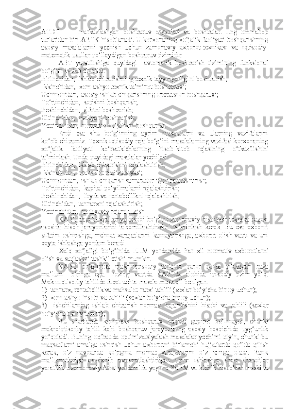 ATDT     –     markazlashgan   boshqaruv   organlari   va   boshqalar.   Eng   ommabo p
turlaridan biri ABTK hisoblanadi. U korxonaning xo‘jalik faoliyati boshqarishning
asosiy   masalalarini   yechish   uchun   zamonaviy   axborot-texnikasi   va   iqtisodiy-
matematik usullar qo‘llaydigan boshqaruv tizimidir.
ABT   yaratilishiga   quyidagi     avtomatik   boshqarish   tizimining   funksional
bo‘g‘ini ishlab chiqildi:
Birinchidan,   ishlab chiqarishning texnik tayyorgarligini boshqarish;
Ikkinchidan,  xom-ashyo texnik ta’minot boshqaruvi;
Uchinchidan,  asosiy ishlab chiqarishning operatsion boshqaruvi;
To‘rtinchidan,  sotishni boshqarish;
Beshinchidan,  sifatni boshqarish;
Oltinchidan,  moliyani boshqarish;
Yettinchidan,  normativ xo‘jalikni boshqarish.
Endi     esa     shu     bo‘g‘inning     ayrim     masalalarni     va     ularning     vazifalarini
ko‘rib chiqamiz. Texnik iqtisodiy reja bo‘g‘ini masalalarning vazifasi korxonaning
xo‘jalik   faoliyati   ko‘rsatkichlarning   hisob-kitob   rejasining   o‘tkazilishini
ta’minlash. Unda quyidagi masalalar yechiladi:
Birinchidan,  ishlab chiqarishni rejalashtirish; 
Ikkinchidan,  mahsulot realizatsiyasi;
Uchinchidan,  ishlab chiqarish samaradorligini rejalashtirish;
To‘rtinchidan,  kapital qo‘yilmalarni rejalashtirish;
Beshinchidan,  foyda va rentabellikni rejalashirish;
Oltinchidan,  tannarxni rejalashtirish;
Yettinchidan,  moliyaviy rejani tuzish .
KABT dagi buxgalteriya hisobi bo‘g‘ini zamonaviy hisoblash texnika bazasi
asosida   hisob   jarayonlarini   takomillashtirishni   ta’minlash   kerak.   Bu   esa   axborot
sifatini   oshirishga,   mehnat   xarajatlarini   kamaytirishga,   axborot   olish   vaqti   va   uni
qayta ishlashga yordam beradi. 
Xalq   xo‘jaligi   bo‘g‘inida   EHM   yordamida   har   xil   normativ   axborotlarni
olish va saqlashni tashkil etishi mumkin. 
KABT   bo‘g‘inida   makroiqtisodiy   tahlilda   qaror   qabul   qiladigan   baza
ma’lum     o‘ringa   ega.   Hozirgi   vaqtda   KABTda   alohida   iqisodiy   tizim   yo‘q.
Makroiqtisodiy tahlilda faqat uchta masala mustaqil berilgan:
1)  tannarx, rentabellik va mahsulot narxi tahlili (sexlar bo‘yicha bir oy uchun); 
2)  xom-ashyo hisobi va tahlili ( s exlar bo‘yicha bir oy uchun);
3)     ishchilarning   ishlab   chiqarish   normasi   bajarilishini   hisobi   va   tahlili   (sexlar
bo‘yicha bir oy uchun);
Bu   shartlarda   kompleks   boshqaruv   haqida   gapirib   bo‘lmaydi,   chunki
makroiqtisodiy   tahlil   kabi   boshqaruv   jarayonining   asosiy   bosqichida   uyg‘unlik
yo‘qoladi. Buning oqibatida optimizatsiyalash masalalar yechimi qiyin, chunki bu
maqsadlarni   amalga   oshirish   uchun   axborotni   birlamchi   hujjatlarda   qo‘lda   qilish
kerak,   o‘z   navbatida   ko‘ p gina   mehnat   xarajatlarini   o‘z   ichiga   oladi.   Bank
ma’lumotlariga   asoslanib   avtomatlashtirilgan   tizim   ishlashga   shart   sharoitlar
yaratilib u zamonaviy ABT yordamida yagona YaHM va kichik hisoblash mashina 