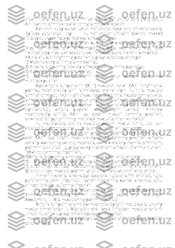 oilasini   hozirgi   vaqtda   texnik   ta’minlash   sifatida   ma’lumotlar   banki   (MB)   deb,   u
ABT axborot ta’minlash tashkilotining kom p leks vositasidir.
Axborotni   qulay   saqlash   uchun   ma’lumotlar   bazasi   aniq   prinsip lar   asosida
fayllarga   guruhlanadi.   Fayl     -     bu   ma’lumotlar   to‘plashni   (axborot   massivi)
ifodalaydi, u klassifikatsiya belgisiga ko‘ra guruhlanadi.
Shunday mexanizatsiyada mikro va mini  E HM vositalari qo‘llanishi analitik
ishga   hech   qanaqa   ta’sir   ko‘rsatmaydi.   Bu   yerda   avtomatlashtirishga   faqat
hisoblash jarayoniga duch keladi, bu esa o‘z navbatida analitik ishni kamaytiradi. 
KABda shu kabi bo‘g‘inning yaratilishi quyidagi sabablarga chorlaydi:
1) Makroiqtisodiy tahlilning kom p leksliligi;
2) Korxona faoliyatining iqtisodiy ko‘rsatkichlari hisobining yagonaligi;
3) Korxona ish natijasining umumiyligi;
4)   Ishlab   chiqarish   samaradorligini   oshirish   uchun   zaxirani   aniqlash   va
mobilizatsiya qilish.
Agar  xo‘jalik faoliyati  tahlili  (XFT)  masalalari  har  xil  KABT  bo‘g‘inlarida
yechilsa,   makroiqtisodiy   tahlil   kom p leksiga   e rishish   qiyin.   Bu   holda   masalalar
ko‘rib chiqilmaydi, o‘zaro bog‘liqlik va o‘zaro ta’siri bir ko‘rsatkichlarning boshqa
ko‘rsatkichlariga o‘rnatilgan, ya’ni umumiylik bo‘lib ko‘rsatiladigan ko‘rsatkichlar
tizimiga   kiritiladi.   Buning   barchasi   korxona   iqtisodiyotini   boshqarishini
qiyinlashtiradi,   xo‘jalik   yurgizish   samaradorligini   tushiradi.   Kompleks
makroiqtisodiy   tahlilda   KABT   ga   qarashli   mustaqil   tizimning   yaratilishi,
korxonalar faoliyati tahlilining  metodikasi mavjudligi bilan osonlashadi. 
Bu   metodikalarda   analitik   masalalar   yechimi   mavjud   bo‘lib,   ular   oson
shakllanadi, algoritmlanadi va EHM da amalga oshirilishi oson ke ch adi.
Elektron   hisoblash   mashinalari   yordamida   makroiqtisodiy   tahlilni   tashkil
etish   KABT   dagi   bo‘g‘in   makroiqtisodiy   tahlilda   tizimning   yaratilishi   ko‘ p gina
tashkiliy savollarning axborot, matematik, texnik vositalar yordamida ta’minlanib,
yechimini talab qiladi.  Quyidagi asosiy bosqichlarni ko‘rsatib o‘tishimiz mumkin:
1)Axborot tizimining o‘rganilishi;
2)Xo‘jalik faoliyatining kompleks tahlili metodikasini ishlab chiqish;
3)EHMda yechish uchun makroiqtisodiy tahlil masalalarini tanlab olish;
4)Tanlab olingan tahlildagi masalalarning model va algoritmning  ishlab  chiqilishi;
5)Tanlab olingan masalalar yechimi uchun qo‘shimcha axborotni ishlab chiqish.
Birinchi   bosqichda   korxonadagi   dastalabki   hujjatlar   ko‘rib   chiqiladi,   hujjat
yuritilishining   tizimi   o‘rganiladi.   Ikkinchi   bosqichning   vazifasi   korxonada   qabul
qilingan iqtisodiy usullarning o‘rganishi.
Bu   metodika   kom p leks   makroiqtisodiy   tahlil   prinsiplariga   asoslangan.
Kompleks   makroiqtisodiy   tahlilini   o‘tish   sekin   astalik   bilan   boshlanadi.
Avvalambor,  E HMda masalalarning yechimi o‘tkaziladi. 
Xo‘jalik faoliyatining kompleks makroiqtisodiy tahlil metodikasida umumiy
masalar   birinchilardan   E HMda   tatbiq   etish   kerak   bo‘ladigan   masalalar   tanlanib
olinadi. Bu tanlov quyidagi prinsiplarga asosan o‘tkaziladi:
  masalar muhimliligi (asosiy iqtisodiyot ko‘rsatkichlar tahlil qilinadigan masalalar
tanlab olinadi); 