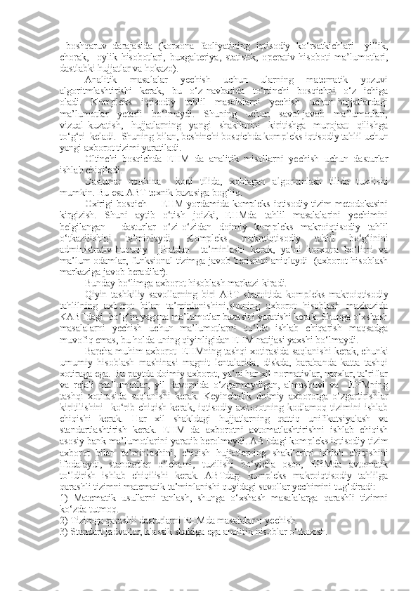    boshqaruv  darajasida   (korxona   faoliyatining  iqtisodiy   ko‘rsatkichlari – yillik,
chorak,     oylik   hisobotlari,   buxgalteriya,   statistik,   o p erativ   hisoboti   ma’lumotlari,
dastlabki hujjatlar va hokazo).
Analitik     masalalar     yechish     uchun     ularning     matematik     yozuvi
algoritmlashtirishi     kerak,     bu     o‘z   navbatida     to‘rtinchi     bosqichni     o‘z     ichiga
oladi.     Kompleks     iqtisodiy     tahlil     masalalarni     yechish     uchun   hujjatlardagi
ma’lumotlar     yetarli     bo‘lmaydi.     Shuning     uchun     savol-javob     ma’lumotlari,
vizual   kuzatish,     hujjatlarning     yangi     shakllarini     kiritishga     murojaat     qilishga
to‘g‘ri  keladi.  Shuning bilan, beshinchi bosqichda kom p leks iqtisodiy tahlil uchun
yangi axborot tizimi yaratiladi.
Oltinchi   bosqichda   E HM   da   analitik   misollarni   yechish   uchun   dasturlar
ishlab chiqiladi. 
Dasturlar   mashina     kodi   tilida,   xohlagan   algoritmlash   tilida   tuzilishi
mumkin. Bu esa ABT texnik bazasiga bog‘liq. 
Oxirigi bosqich –   EHM yordamida kompleks iqtisodiy tizim metodokasini
kirgizish.   Shuni   aytib   o‘tish   joizki,   EHMda   tahlil   masalalarini   yechimini
belgilangan     dasturlar   o‘zi-o‘zidan   doimiy   kom p leks   makroiqtisodiy   tahlil
o‘tkazilishini   ta’minlaydi.   Kompleks   makroiqtisodiy   tahlil   bo‘g‘inini
administrativ-huquqiy     jihatdan     ta’minlashi   kerak,   ya’ni   korxona   bo‘limi   va
ma’lum odamlar, funksional tizimga javob berishini aniqlaydi   (axborot hisoblash
markaziga javob beradilar). 
Bunday bo‘limga axborot hisoblash markazi kiradi.
Qiyin   tashkiliy   savollarning   biri   ABT   sharoitida   kom p leks   makroiqtisodiy
tahlilning   axborot   bilan   ta’minlanishini ,sh uning   axborot   hisoblash   mazkazida
KABTdagi  bo‘g‘in yagona ma’lumotlar bazasini yaratishi kerak. Shunga o‘xshash
masalalarni   yechish   uchun   ma’lumotlarni   qo‘lda   ishlab   chiqarish   maqsadga
muvofiq emas, bu holda uni n g qiyinligidan  E HM natijasi yaxshi bo‘lmaydi. 
Barcha muhim axborot  EHMning tashqi xotirasida saqlanishi kerak, chunki
umumiy   hisoblash   mashinasi   magnit   lentalarida,   diskda,   barabanda   katta   tashqi
xotiraga ega. Bu paytda doimiy axborot, ya’ni har xil normativlar, narxlar, ta’riflar
va   rejali   ma’lumotlar,   yil   davomida   o‘zgarmaydigan,   almashuvi   va     EHMning
tashqi   xotirasida   saqlanishi   kerak.   Keyinchalik   doimiy   axborotga   o‘zgartirishlar
kiritilishini     ko‘rib   chiqish   kerak,   iqtisodiy   axborotning   kodlamoq   tizimini   ishlab
chiqishi   kerak.   Har   xil   shakldagi   hujjatlarning   qattiq   unifikatsiyalash   va
standartlashtirish   kerak.   E HM   da   axborotni   avtomatlashtirishni   ishlab   chiqish
asosiy bank ma’lumotlarini yaratib berolmaydi. ABTdagi kom p leks iqtisodiy tizim
axborot   bilan   ta’minlashini,   chiqish   hujjatlarning   shakllarini   ishlab   chiqishini
ifodalaydi,   standartlar   o‘lchami,   tuzilishi   bo‘yicha   oson,   EHMda   avtomatik
to‘ldirish   ishlab   chiqilishi   kerak.   ABTdagi   kompleks   makroiqtisodiy   tahlilga
qarashli tizimni matematik ta’minlanishi quyidagi savollar yechimini tu g‘ diradi:
1)   Matematik   usullarni   tanlash,   shunga   o‘xshash   masalalarga   qarashli   tizimni
ko‘zda tutmoq.
2) Tizimga qarashli dasturlarni EHMda masalalarni yechish.
3) Standart jadvallar, kl a ssik shaklga ega analitik hisoblar o‘tkazish. 