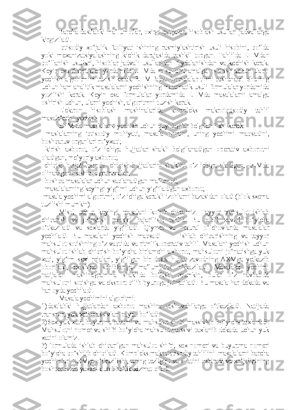 Barcha dastlabki ma’lumotlar, oxirgi natijalar, hisoblash usullari jadvallarga
kirgiziladi. 
Iqtisodiy   xo‘jalik   faoliyati   ishining   rasmiylashtirish   usuli   hisobini,   qo‘lda
yoki   mexanizatsiyalashning   kichik   darajasida   tashkil   to p gan.   Tahlilda   EHMdan
qo‘llanish   usullari,   hisoblar   jadvali   usullaridan   foydalanishdan   va   kechish   kerak.
Keyin esa  formulalar yordamida EHMda misollarni amalga oshirish uchun ularni
yechish   algoritmini   tuzish   kerak.  EHM   faqat   formulalar   tilini   tushunadi.   Shuning
uchun ham analitik masalalarni yechishning matematik usuli formulalar yordamida
yozilishi   kerak.   Keyin   esa   formulalar   yordamida   EHMda   masalalarni   amalga
oshirish uchun, ularni yechish, algoritmni tuzish kerak. 
Elektron   hisoblash   mashinalarida   kompleks   makroiqtisodiy   tahlil
masalalarini yechish
EHM da masalalarni yechish uchun quyidagilar belgilanilishi kerak:
  maslalarning   iqtisodiy   mohiyati,   masala   nomini,   uning   yechimi   maqsadini,
boshqaruv organlari ro‘yxati;
  kir
 i sh   axborot,   o‘z   ichiga   hujjatlar   shakli   belgilanadigan   o p erativ   axborotni
oladigan, me’yoriy axborot;
  chiqish   hujjati   hamda     chiqish   hujjatlarini   shaklini   o‘z   ichiga   oladigan,   EHMda

olinadigan mashinnogrammalar;
  boshqa masalalar uchun saqlanadigan ma’lumot;

  masalalarning keyingi yig‘imi uchun yig‘iladigan axborot;

 masala yechimi algoritmi, o‘z ichiga kerakli izohlarni bazasidan oladi (blok sxema

tuzilishi mumkin).
Misol   uchun   keyingi   masalani   ko‘rib   chiqamiz.   Tayyor   mahsulot   ishlab
chiqarish   va   jo‘natish   rejasini   bajarilishi   tahlili.   Bu   tahlil   zavod   bo‘yicha
o‘tkaziladi   va   s exlarda   yi g‘ iladi.   Qiymat   va   natural   o‘lchovlarda   masalalar
yechiladi.   Bu   masalani   yechish   maqsadi     –     ishlab   chiqarishning   va   tayyor
mahsulot sotishning o‘z vaqtida va ritmlik operativ tahlil. Masalani yechish uchun
mahsulot   ishlab   chiqrish   bo‘yicha   birlamchi   axborot,   mahsulotni   jo‘natishga   yuk
xati,   yig‘im   s exi   rejalari,   yi g‘ ilgan   bir   dasta   hujjat   zavodning   AXMga   yetkazib
oboriladi,   mashina   sohiblariga   ma’lumotlar   o‘tkaziladi.   Masalalar   yechimi
natijalari   mashinagramma   shaklida   bo‘lishi   mumkin,   bular   o‘z   navbatida
mahsulotni sotishga va eksport qilib byuroga jo‘natiladi. Bu masala har dekada va
har oyda yechiladi.
Masala yechimini algoritmi:
1)dastlabki   hujjatlardan   axborot   mashina   tashuvchilarga   o‘tkaziladi.   Natijada
trans p ort yuk xati massivlari  p aydo bo‘ladi.
2)Sex yuk xati, buyurtma raqami va mahsulot shifri massivlari bo‘yicha taxlanadi.
Mahsulotni nomer va shifri bo‘yicha mahsulot massivi taxlanib dekada uchun yuk
xatini olamiz.
3)Formulada   ishlab   chiqarilgan   mahsulot   shifri,   s ex   nomeri   va   buyurtma   nomeri
bo‘yicha qo‘shilib chiqiladi. Kompleks makroiqtisodiy tahlilini  masalalarni barcha
yechimlari EHMga o‘tkazilishi, uning tezligini va sifatini oshiradi va xo‘jaligining
boshqaruvida yaxshi qurol bo‘lib xizmat qiladi.  