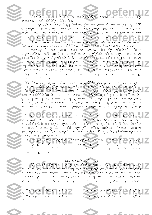 Demak, korxonalarda ishni avtomatlashtirilgan tarzda olib borilishi iqtisodiy
samaradorlikni oshishiga olib keladi.
Hozirgi   axborot   texnologiyalari   rivojlangan   sharoitda   makroiqtisodiy   tahlil
va prognozlashda kompyuter texnologiyalardan keng foydalaniladi. Hozirgi kunda
texnika   rivojlanishi   natijasida,   ko‘plab   murakkab   va   ko‘plab   insonlar   mehnatini
qiluvchi   jarayonlarni   birgina   dastur   orqali   amalga   oshirish   imkoni   mavjud
bo‘lmoqda. Odatda, iqisodiy tahlil va prognozlashda matematik amaliy paketlardan
foydalanib, bular quyidagilar: MS Excel, Stata,  Eviews , Statistics va boshqalar 11
.
Amaliyotda   MS   Excel,   Stata   va   Eviews   dasturiy   paketlardan   keng
foydalaniladi.   MS   Excel   oqali   malumotlarni   yig‘ish,   ularni   qayta   ishlash   va
statistik baholashda foydalaniladi. Ma’lumotlarni statistik baholash, tahlil qilish va
ko‘rsatgichlarni   o‘zaro   bog‘liqligini   baholashda   Stata   dasturiy   paketidan
foydalaniladi. Bir qancha kuzatuv vaqt ma’lumotlari asosida iqtisodiy jarayonlarni
ekonometrik   baholash   va   prognoz   qilishda   Eviews   dasturiy   paketdan   foydalanish
qulay   bo‘lib   hisoblanadi.   Ushbu   jarayonni   amalga   oshirish   uchun   quyidagi
bosqichlarni bajarish lozim:
-   MS   Excelda   mavjud   ma’lumotlarni   yangi   MS   Excelga   ko‘chirib   ushbu   faylni
―soxranitkak buyrug‘i yordamida MS Excel 5.0/95 shaklida saqlashimiz kerak;
-   kompyuterda   o‘rnatilgan   Eviews   dasturini   ishga   tushirib   quyidagi   jarayonni
amalga oshirish kerak: ― File  → ― Ne w → ―Wo rkfile , so‘ngra sizda ma’lumotlar
yillik,   yarim   yillik,   choraklik,   oylik,   haftalik   haqidagi   buyr u qni   tanlashiz   kerak
bo‘ladi,   keyinma’lumotlarning   boshlanish   muddati   va   tugash   muddati   haqidagi
ma’lumotni   kiritasiz   ―enter   tugmasini   bosgandan   so‘ng,   yangi   ish   sahifsi‖
ochiladi;
-   Mavjud   ma’lumotlarni   Eviews   dasturiga   ko‘chirish   uchun   quyidagi   jarayonni
amalgaoshirish   kerak:   ― File   →   ― Import   →   ― Read   T ext - Lotus - Excel   va   Excel
5.0/95 shaklida saqlangan faylni tanlab ―otkrыt  burug‘i beriladi. So‘ngra har bir	
‖
ko‘rsatgich   nomi   yozilib   ―ok   buyrug‘i   beriladi   (eslatib   o‘tamiz,   Excelda	
‖
saqlangan ma’lumotlarda vergul o‘rniga nuqta ishlatiladi, ko‘rsatgichlarning nomi
lotin alifbosida yoziladi). 
-   Ko‘rsatgichlarni   o‘zgarish   tendensiyalari   asosida   holat   qaysi   funksiya
qonuniyatiga   tegishligi   aniqlanib,   funksiyaning   parametrlari   quyidagi   buyruqlar
orqali   topiladi:   ― Quick   →   ― EquitionEstimation .   Olingan   natijalar   asosida
jarayon prognozlashtiriladi 12
.
Tayanch so‘z va iboralar
Makroiqtisodiy   tahlil   va   prognozlashda   axborotning   zarurligi   va   uning
mohiyati.   Axborot   turlari,   iqtisodiy   axborotlarning   shakllanishi.   Makroiqtisodiy
tahlilning   axborot   bazasi   –   makroiqtisodiy   ko‘rsatkichlar.   Axborotning   sifati   va
ishonchliligi.   Tahlil   ob’ektlarining   faoliyatini   ifodalovchi   axborot
statistikma’lumotlar. Makroiqtisodiy tahlil uchun axborotlar yig‘ish, qayta ishlash,
11
Н.М.Махмудов.      Макроиқтисодий таҳлил ва прогнозлаш фанидан ўқув услубий мажмуа. Т., ТДИУ, 2017 
йил.
12
Н.М.Махмудов.      Макроиқтисодий таҳлил ва прогнозлаш фанидан ўқув услубий мажмуа. Т., ТДИУ, 2017 
йил. 