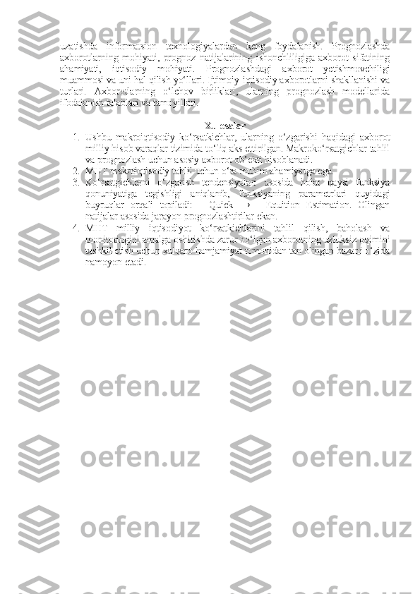 uzatishda   informatsion   texnologiyalardan   keng   foydalanish.   Prognozlashda
axborotlarning   mohiyati,   prognoz   natijalarining   ishonchliligiga   axborot   sifatining
ahamiyati,   iqtisodiy   mohiyati.   Prognozlashdagi   axborot   yetishmovchiligi
muammosi va uni hal qilish yo‘llari. Ijtimoiy-iqtisodiy axborotlarni shakllanishi va
turlari.   Axborotlarning   o‘lchov   birliklari,   ularning   prognozlash   modellarida
ifodalanish talablari va tamoyillari.
Xulosalar
1. Ushbu   makroiqtisodiy   ko‘rsatkichlar,   ularning   o‘zgarishi   haqidagi   axborot
milliy hisob varaqlar tizimida to‘liq aks ettirilgan. Makroko‘rsatgichlar tahlil
va prognozlash uchun asosiy axborot ob’ekti hisoblanadi.
2. MHT makroiqtisodiy tahlil uchun o‘ta muhim ahamiyatga ega.
3. Ko‘rsatgichlarni   o‘zgarish   tendensiyalari   asosida   holat   qaysi   funksiya
qonuniyatiga   tegishligi   aniqlanib,   funksiyaning   parametrlari   quyidagi
buyruqlar   orqali   topiladi:   ―Quick   →   ―Equition   Estimation.   Olingan
natijalar asosida jarayon prognozlashtirilar ekan.
4. MHT   milliy   iqtisodiyot   ko‘rsatkichlarini   tahlil   qilish,   baholash   va
monitoringini amalga oshirishda zarur bo‘lgan axborotning uzluksiz oqimini
tashkil etish uchun xalqaro hamjamiyat tomonidan tan olingan bazani o‘zida
namoyon etadi. 