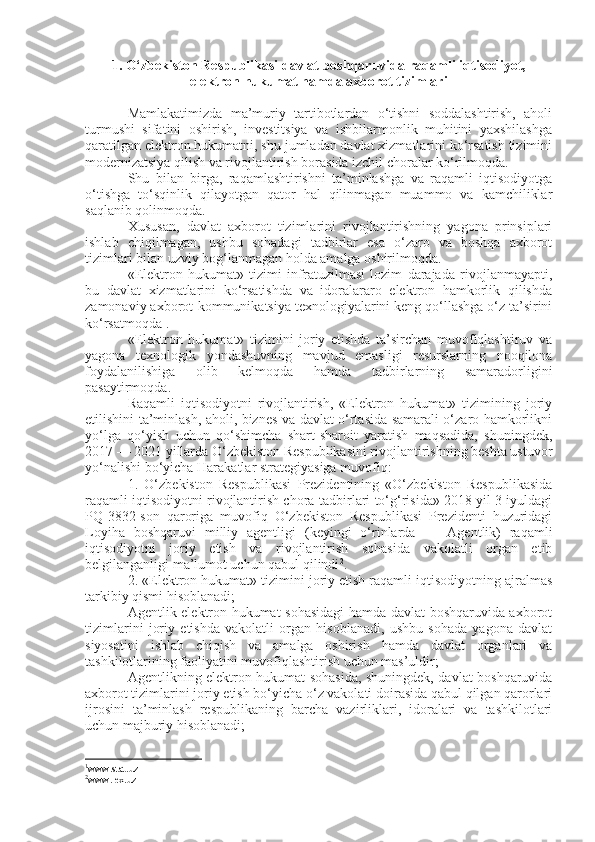 1. O‘zbekiston Respublikasi davlat boshqaruvida raqamli iqtisodiyot,
elektron hukumat hamda axborot tizimlari
Mamlakatimizda   ma’muriy   tartibotlardan   o‘tishni   soddalashtirish,   aholi
turmushi   sifatini   oshirish,   investitsiya   va   ishbilarmonlik   muhitini   yaxshilashga
qaratilgan elektron hukumatni, shu jumladan davlat xizmatlarini ko‘rsatish tizimini
modernizatsiya qilish va rivojlantirish borasida izchil choralar ko‘rilmoqda.
Shu   bilan   birga,   raqamlashtirishni   ta’minlashga   va   raqamli   iqtisodiyotga
o‘tishga   to‘sqinlik   qilayotgan   qator   hal   qilinmagan   muammo   va   kamchiliklar
saqlanib qolinmoqda. 
Xususan,   davlat   axborot   tizimlarini   rivojlantirishning   yagona   prinsiplari
ishlab   chiqilmagan,   ushbu   sohadagi   tadbirlar   esa   o‘zaro   va   boshqa   axborot
tizimlari bilan uzviy bog‘lanmagan holda amalga oshirilmoqda.
«Elektron   hukumat»   tizimi   infratuzilmasi   lozim   darajada   rivojlanmayapti,
bu   davlat   xizmatlarini   ko‘rsatishda   va   idoralararo   elektron   hamkorlik   qilishda
zamonaviy axborot-kommunikatsiya texnologiyalarini keng qo‘llashga o‘z ta’sirini
ko‘rsatmoqda 1
.
«Elektron   hukumat»   tizimini   joriy   etishda   ta’sirchan   muvofiqlashtiruv   va
yagona   texnologik   yondashuvning   mavjud   emasligi   resurslarning   nooqilona
foydalanilishiga   olib   kelmoqda   hamda   tadbirlarning   samaradorligini
pasaytirmoqda.
Raqamli   iqtisodiyotni   rivojlantirish,   «Elektron   hukumat»   tizimining   joriy
etilishini ta’minlash, aholi, biznes va davlat o‘rtasida samarali o‘zaro hamkorlikni
yo‘lga   qo‘yish   uchun   qo‘shimcha   shart-sharoit   yaratish   maqsadida,   shuningdek,
2017 — 2021 yillarda O‘zbekiston Respublikasini rivojlantirishning beshta ustuvor
yo‘nalishi bo‘yicha  Harakatlar strategiyasiga  muvofiq:
1.   O‘zbekiston   Respublikasi   Prezidentining   «O‘zbekiston   Respublikasida
raqamli iqtisodiyotni rivojlantirish chora-tadbirlari to‘g‘risida» 2018 yil 3 iyuldagi
PQ-3832-son   qaroriga   muvofiq   O‘zbekiston   Respublikasi   Prezidenti   huzuridagi
Loyiha   boshqaruvi   milliy   agentligi   (keyingi   o‘rinlarda   —   Agentlik)   raqamli
iqtisodiyotni   joriy   etish   va   rivojlantirish   sohasida   vakolatli   organ   etib
belgilanganligi ma’lumot uchun qabul qilindi 2
. 
2. «Elektron hukumat» tizimini joriy etish raqamli iqtisodiyotning ajralmas
tarkibiy qismi hisoblanadi;
Agentlik elektron hukumat sohasidagi hamda davlat boshqaruvida axborot
tizimlarini   joriy   etishda   vakolatli   organ   hisoblanadi,   ushbu   sohada   yagona   davlat
siyosatini   ishlab   chiqish   va   amalga   oshirish   hamda   davlat   organlari   va
tashkilotlarining faoliyatini muvofiqlashtirish uchun mas’uldir;
Agentlikning elektron hukumat sohasida, shuningdek, davlat boshqaruvida
axborot tizimlarini joriy etish bo‘yicha o‘z vakolati doirasida qabul qilgan qarorlari
ijrosini   ta’minlash   respublikaning   barcha   vazirliklari,   idoralari   va   tashkilotlari
uchun majburiy hisoblanadi;
1
www.stat.uz
2
www.lex.uz 