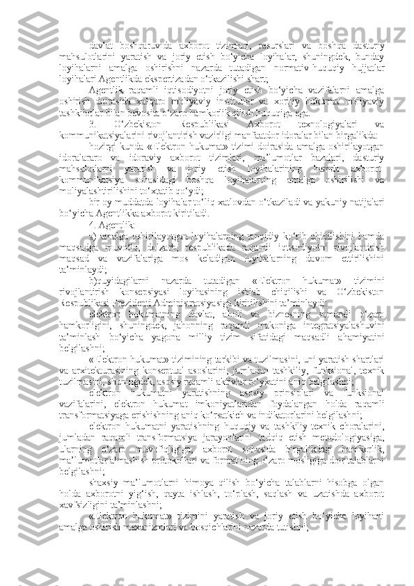 davlat   boshqaruvida   axborot   tizimlari,   resurslari   va   boshqa   dasturiy
mahsulotlarini   yaratish   va   joriy   etish   bo‘yicha   loyihalar,   shuningdek,   bunday
loyihalarni   amalga   oshirishni   nazarda   tutadigan   normativ-huquqiy   hujjatlar
loyihalari Agentlikda ekspertizadan o‘tkazilishi shart;
Agentlik   raqamli   iqtisodiyotni   joriy   etish   bo‘yicha   vazifalarni   amalga
oshirish   doirasida   xalqaro   moliyaviy   institutlar   va   xorijiy   hukumat   moliyaviy
tashkilotlar bilan bevosita o‘zaro hamkorlik qilish huquqiga ega.
3.   O‘zbekiston   Respublikasi   Axborot   texnologiyalari   va
kommunikatsiyalarini rivojlantirish vazirligi manfaatdor idoralar bilan birgalikda: 
hozirgi   kunda   «Elektron  hukumat»   tizimi   doirasida   amalga  oshirilayotgan
idoralararo   va   idoraviy   axborot   tizimlari,   ma’lumotlar   bazalari,   dasturiy
mahsulotlarni   yaratish   va   joriy   etish   loyihalarining   hamda   axborot-
kommunikatsiya   sohasidagi   boshqa   loyihalarning   amalga   oshirilishi   va
moliyalashtirilishini to‘xtatib qo‘y d i;
bir oy muddatda loyihalar to‘liq xatlovdan o‘tkazi l a di  va yakuniy natijalari
bo‘yicha Agentlikka axborot kiriti l a di .
4. Agentlik:
a)   amalga   oshirilayotgan   loyihalarning   tanqidiy   ko‘rib   chiqilishini   hamda
maqsadga   muvofiq,   dolzarb,   respublikada   raqamli   iqtisodiyotni   rivojlantirish
maqsad   va   vazifalariga   mos   keladigan   loyihalarning   davom   ettirilishini
ta’minla y di;
b) quyidagilarni   nazarda   tutadigan   «Elektron   hukumat»   tizimini
rivojlantirish   konsepsiyasi   loyihasining   ishlab   chiqilishi   va   O‘zbekiston
Respublikasi Prezidenti Administratsiyasiga kiritilishini ta’minla yd i:
elektron   hukumatning   davlat,   aholi   va   biznesning   samarali   o‘zaro
hamkorligini,   shuningdek,   jahonning   raqamli   makoniga   integratsiyalashuvini
ta’minlash   bo‘yicha   yagona   milliy   tizim   sifatidagi   maqsadli   ahamiyatini
belgilash ni ;
«Elektron hukumat» tizimining tarkibi va tuzilmasini, uni yaratish shartlari
va   arxitekturasining   konseptual   asoslarini,   jumladan   tashkiliy,   funksional,   texnik
tuzilmasini, shuningdek, asosiy raqamli aktivlar ro‘yxatini aniq belgilash ni ;
elektron   hukumatni   yaratishning   asosiy   prinsiplari   va   funksional
vazifalarini,   elektron   hukumat   imkoniyatlaridan   foydalangan   holda   raqamli
transformatsiyaga erishishning aniq ko‘rsatkich va indikatorlarini belgilash ni ;
elektron   hukumatni   yaratishning   huquqiy   va   tashkiliy-texnik   choralarini,
jumladan   raqamli   transformatsiya   jarayonlarini   tadqiq   etish   metodologiyasiga,
ularning   o‘zaro   muvofiqligiga,   axborot   sohasida   birgalikdagi   hamkorlik,
ma’lumotlar almashish protokollari va formatining o‘zaro mosligiga doir talablarni
belgilash ni ;
shaxsiy   ma’lumotlarni   himoya   qilish   bo‘yicha   talablarni   hisobga   olgan
holda   axborotni   yig‘ish,   qayta   ishlash,   to‘plash,   saqlash   va   uzatishda   axborot
xavfsizligini ta’minlash ni ;
«Elektron   hukumat»   tizimini   yaratish   va   joriy   etish   bo‘yicha   loyihani
amalga oshirish mexanizmlari va bosqichlarini nazarda tutish ni ; 