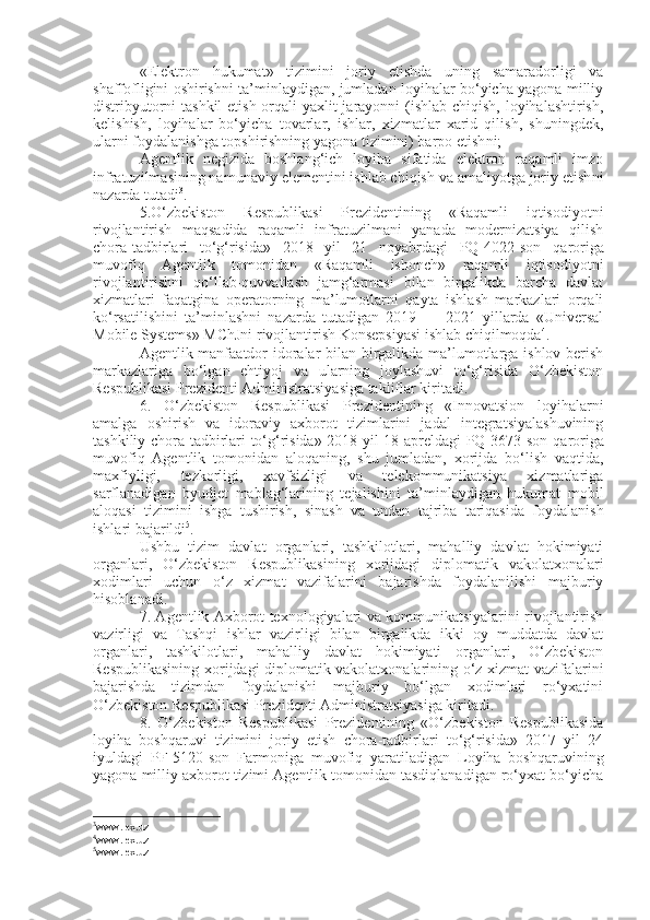 «Elektron   hukumat»   tizimini   joriy   etishda   uning   samaradorligi   va
shaffofligini oshirishni ta’minlaydigan, jumladan loyihalar bo‘yicha yagona milliy
distribyutorni  tashkil  etish orqali yaxlit  jarayonni  (ishlab chiqish, loyihalashtirish,
kelishish,   loyihalar   bo‘yicha   tovarlar,   ishlar,   xizmatlar   xarid   qilish,   shuningdek,
ularni foydalanishga topshirishning yagona tizimini) barpo etish ni ; 
Agentlik   negizida   boshlang‘ich   loyiha   sifatida   elektron   raqamli   imzo
infratuzilmasining namunaviy elementini ishlab chiqish va amaliyotga joriy etish ni
nazarda tutadi 3
.
5.O‘zbekiston   Respublikasi   Prezidentining   «Raqamli   iqtisodiyotni
rivojlantirish   maqsadida   raqamli   infratuzilmani   yanada   modernizatsiya   qilish
chora-tadbirlari   to‘g‘risida»   2018   yil   21   noyabrdagi   PQ-4022-son   qaroriga
muvofiq   Agentlik   tomonidan   «Raqamli   ishonch»   raqamli   iqtisodiyotni
rivojlantirishni   qo‘llab-quvvatlash   jamg‘armasi   bilan   birgalikda   barcha   davlat
xizmatlari   faqatgina   operatorning   ma’lumotlarni   qayta   ishlash   markazlari   orqali
ko‘rsatilishini   ta’minlashni   nazarda   tutadigan   2019   —   2021   yillarda   «Universal
Mobile Systems» MChJni rivojlantirish Konsepsiyasi ishlab chiqilmoqda 4
. 
Agentlik manfaatdor idoralar bilan birgalikda ma’lumotlarga ishlov berish
markazlariga   bo‘lgan   ehtiyoj   va   ularning   joylashuvi   to‘g‘risida   O‘zbekiston
Respublikasi Prezidenti Administratsiyasiga takliflar kirit ad i.
6.   O‘zbekiston   Respublikasi   Prezidentining   «Innovatsion   loyihalarni
amalga   oshirish   va   idoraviy   axborot   tizimlarini   jadal   integratsiyalashuvining
tashkiliy chora-tadbirlari to‘g‘risida» 2018 yil 18 apreldagi PQ-3673-son   qaroriga
muvofiq   Agentlik   tomonidan   aloqaning,   shu   jumladan,   xorijda   bo‘lish   vaqtida,
maxfiyligi,   tezkorligi,   xavfsizligi   va   telekommunikatsiya   xizmatlariga
sarflanadigan   byudjet   mablag‘larining   tejalishini   ta’minlaydigan   hukumat   mobil
aloqasi   tizimini   i shga   tushirish,   sinash   va   undan   tajriba   tariqasida   foydalanish
ishlari bajarildi 5
. 
U shbu   tizim   davlat   organlari,   tashkilotlari,   mahalliy   davlat   hokimiyati
organlari,   O‘zbekiston   Respublikasining   xorijdagi   diplomatik   vakolatxonalari
xodimlari   uchun   o‘z   xizmat   vazifalarini   bajarishda   foydalanilishi   majburiy
hisoblanadi. 
7. Agentlik Axborot texnologiyalari va kommunikatsiyalarini rivojlantirish
vazirligi   va   Tashqi   ishlar   vazirligi   bilan   birgalikda   ikki   oy   muddatda   davlat
organlari,   tashkilotlari,   mahalliy   davlat   hokimiyati   organlari,   O‘zbekiston
Respublikasining xorijdagi diplomatik vakolatxonalarining o‘z xizmat vazifalarini
bajarishda   tizimdan   foydalanishi   majburiy   bo‘lgan   xodimlari   ro‘yxatini
O‘zbekiston Respublikasi Prezidenti Administratsiyasiga kirit ad i.
8.   O‘zbekiston   Respublikasi   Prezidentining   «O‘zbekiston   Respublikasida
loyiha   boshqaruvi   tizimini   joriy   etish   chora-tadbirlari   to‘g‘risida»   2017   yil   24
iyuldagi   PF-5120-son   Farmoniga   muvofiq   yaratiladigan   Loyiha   boshqaruvining
yagona milliy axborot tizimi Agentlik tomonidan tasdiqlanadigan ro‘yxat bo‘yicha
3
www.lex.uz
4
www.lex.uz
5
www.lex.uz 