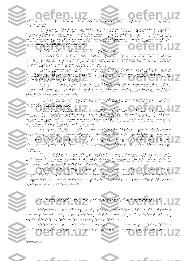 ushbu   tizimning   barcha   ishtirokchilari   tomonidan   foydalanilishi   majburiy
hisoblanadi 6
. 
Ro‘yxatga   kiritilgan   vazirlik   va   idoralar   huquq   egalarining   tegishli
litsenziyalarisiz   dasturiy   mahsulotlardan   foydalanishga   yo‘l   qo‘ymasdan,
ma’lumotlarning belgilangan protokol bo‘yicha platforma formatida taqdim etilishi
va tizimga kiritilishini ta’minla yd i.
9. O‘zbekiston Respublikasi Moliya vazirligi:
  O‘zbekiston   Respublikasi   Davlat   byudjetining   aloqa   bilan   ta’minlashga
2018   yilgi   va   2019   yilga   mo‘ljallangan   xarajatlari   to‘g‘risida   vazirlik   va   idoralar
kesimidagi axborotni agentlikka taqdim et ad i; 
ushbu   Farmondan   kelib   chiqqan   holda   O‘zbekiston   Respublikasi   Davlat
byudjetining   xalqaro   aloqa   uchun   2019   yilga   mo‘ljallangan   xarajatlarining   qayta
ko‘rib chiqilishini ta’minla y di;
har   yili   O‘zbekiston   Respublikasi   Davlat   byudjeti   parametrlarida   ushbu
Farmonni   amalga   oshirish   doirasidagi   tadbirlarni   moliyalashtirishga   mablag‘
ajratilishini nazarda tut moqda .
10. Axborot texnologiyalari va kommunikatsiyalarini rivojlantirish vazirligi
Agentlik bilan birgalikda:
bir   hafta   muddatda   —   «Elektron   hukumat»   tizimidan   foydalanish
maqsadida   foydalanuvchilarning   majburiy   tartibda   identifikatsiya   qilinishini
nazarda   tutgan   holda   Internet   tarmog‘idan   simsiz   foydalanish   bo‘yicha   ommaviy
nuqtalar to‘g‘risidagi nizom loyihasini;
bir oy muddatda — ushbu Farmon talablarini hisobga olgan holda Axborot
texnologiyalari   va   kommunikatsiyalarini   rivojlantirish   vazirligining   elektron
hukumat   sohasidagi   vakolatlarini,   shuningdek,   uning   tuzilmasini   qayta   ko‘rib
chiqish   bo‘yicha   takliflarni   O‘zbekiston   Respublikasi   Vazirlar   Mahkamasiga
kirit a di.
11.  O‘zbekiston   Respublikasi   Davlat   bojxona  qo‘mitasi   ikki   oy   muddatda
«Elektron   hukumat»   tizimini   joriy   etish   doirasida   tovarlar   kiritish   uchun   alohida
bojxona ombori tashkil etilishini ta’minla y di. 
12.   Agentlik   Adliya   vazirligi   va   boshqa   manfaatdor   idoralar   bilan
birgalikda ikki oy muddatda qonun hujjatlariga ushbu Farmondan kelib chiqadigan
o‘zgartirish   va   qo‘shimchalar   to‘g‘risida   O‘zbekiston   Respublikasi   Vazirlar
Mahkamasiga takliflar kirit a di.
2. Ijtimoiy-iqtisodiy axborotlarning shakllanishi va ularning turlari
Makroiqtisodiy   tahlilning   asosiy   sohasi   –   mamlakatda   ishlab   chiqarishning
umumiy   hajmi,   inflyatsiya   sur’atlari,   ishsizlik   darajasi,   to‘lov   balansi   saldosi,
ayirboshlash kursi kabi makroiqtisodiy ko‘rsatkichlar. 
Makroiqtisodiy   tahlilning   maqsadi   –   umumiy   ko‘rsatkichlar
ma’lumotlarining   o‘zgarishini   izohlash   va   davlat   organlariga   hamda   jamoat
6
www.lex.uz 