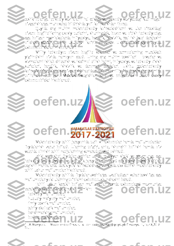 tashkilotlariga iqtisodiy vazifalarni hal etishda va iqtisodiy vaziyatdagi kutilmagan
o‘zgarishlarga munosabat bildirishda yo‘l ko‘rsatishdan iborat. 
Quyida   eng   muhim   makroiqtisodiy   ko‘rsatkichlarni   va   ular   o‘rtasidagi
o‘zaro   bog‘liqlikning   asosiy   turlarini,   shuningdek,   bozor   va   o‘tish   iqtisodiyotiga
ega   bo‘lgan   mamlakatlarda   inflyatsiya,   bandlik,   ishsizlik,   real   ish   haqi   darajasini
o‘lchash   va   tahlil   qilish   usullarini   ko‘rib   chiqamiz.   Ushbular   esa   ayni   paytda
axborot ob’ektlari hisoblanadi 7
. 
Milliy   iqtisodiyot   o‘zaro   bog‘liq   sektorlar   va   tarmoqlarning   murakkab
yig‘indisini   o‘zida   namoyon   etadi.   Uning   eng   muhim   tavsiflari   -   tovarlar   va
xizmatlarni ishlab chiqarish va iste’mol qilish hajmi, inflyatsiya va iqtisodiy o‘sish
sur’atlari,   bandlik,   ishsizlik   va   daromad   darajalari.   Ushbu   makroiqtisodiy
ko‘rsatkichlar, ularning o‘zgarishi haqidagi axborot milliy hisob varaqlar tizimida
to‘liq   aks   ettirilgan.   Makroko‘rsatgichlar   tahlil   va   prognozlash   uchun   asosiy
axborot ob’ekti hisoblanadi.
Makroiqtisodiy   tahlil   jarayonida   turli   xil   axborotlar   hamda   ma’lumotlardan
foydalanish   zarur   bo‘ladi.   Ularning   to‘g‘ri,   aniq,   ishonchli   bo‘lishi   hamda   o‘z
vaqtida olinishi tahlil natijalarining samaradorligini oshiradi. 
Ichki   va   tashqi   foydalanuvchilar   uchun   muayyan   shakl   va   mazmunga   ega
iqtisodiy   hodisa,   voqea   va   xo‘jalik   jarayonlarini   qayd   etish   yoki   qayta   hisoblab
tegishli manbalarda darak yoki ko‘rsatkich ko‘rinishida aks ettirish makroiqtisodiy
tahlil uchun ma’lumotlar hisoblanadi. 
Makroiqtisodiy tahlilda foydalanuvchilarga uzatiladigan xabar  tavsifiga ega
ma’lumotlar yoki ularning to‘plami axborot tushunchasini beradi. 
Tahlil   uchun   kerakli   bo‘lgan   ma’lumotlar   hamda   axborotlarni   mazmuniga
qarab quyidagi turlarga ajratish mumkin: 
– iqtisodiy ma’lumotlar; 
– huquqiy-me’yoriy ma’lumotlar; 
– ilmiy-texnik ma’lumotlar; 
– tabiiy-ekologik ma’lumotlar; 
– benchmarking ma’lumotlari; 
– boshqa ma’lumotlar. 
7
Н.М.Махмудов.      Макроиқтисодий таҳлил ва прогнозлаш фанидан ўқув услубий мажмуа. Т., ТДИУ, 2017 
йил. 