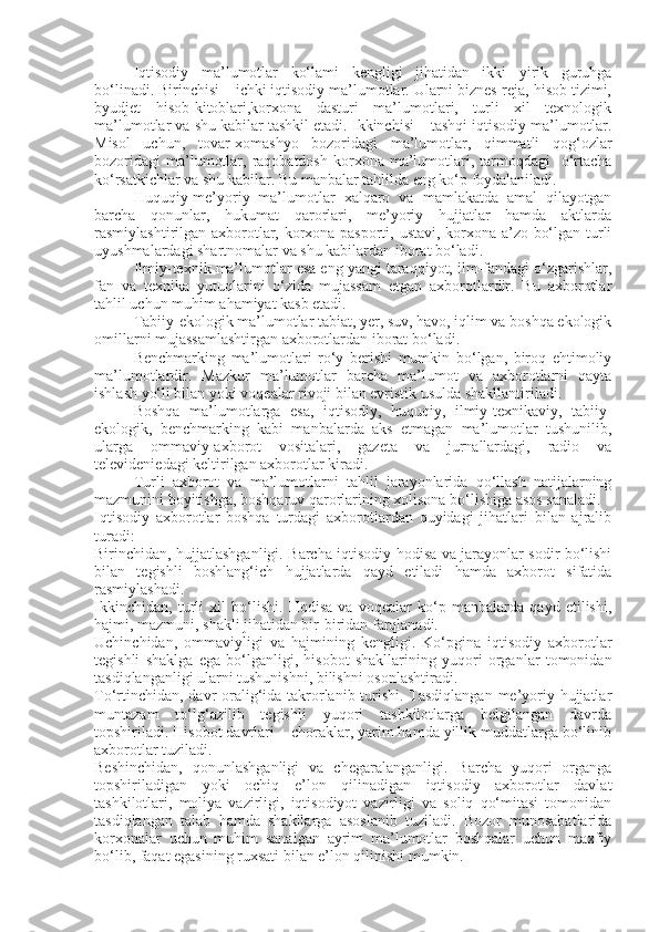 Iqtisodiy   ma’lumotlar   ko‘lami   kengligi   jihatidan   ikki   yirik   guruhga
bo‘linadi. Birinchisi – ichki iqtisodiy ma’lumotlar. Ularni biznes-reja, hisob tizimi,
byudjet   hisob-kitoblari,korxona   dasturi   ma’lumotlari,   turli   xil   texnologik
ma’lumotlar va shu kabilar tashkil etadi. Ikkinchisi – tashqi iqtisodiy ma’lumotlar.
Misol   uchun,   tovar-xomashyo   bozoridagi   ma’lumotlar,   qimmatli   qog‘ozlar
bozoridagi  ma’lumotlar,  raqobatdosh  korxona  ma’lumotlari, tarmoqdagi     o‘rtacha
ko‘rsatkichlar va shu kabilar. Bu manbalar tahlilda eng ko‘p foydalaniladi. 
Huquqiy-me’yoriy   ma’lumotlar   xalqaro   va   mamlakatda   amal   qilayotgan
barcha   qonunlar,   hukumat   qarorlari,   me’yoriy   hujjatlar   hamda   aktlarda
rasmiylashtirilgan axborotlar, korxona pasporti, ustavi, korxona a’zo bo‘lgan turli
uyushmalardagi shartnomalar va shu kabilardan iborat bo‘ladi. 
Ilmiy-texnik ma’lumotlar esa eng yangi taraqqiyot, ilm-fandagi o‘zgarishlar,
fan   va   texnika   yutuqlarini   o‘zida   mujassam   etgan   axborotlardir.   Bu   axborotlar
tahlil uchun muhim ahamiyat kasb etadi. 
Tabiiy-ekologik ma’lumotlar tabiat, yer, suv, havo, iqlim va boshqa ekologik
omillarni mujassamlashtirgan axborotlardan iborat bo‘ladi. 
Benchmarking   ma’lumotlari   ro‘y   berishi   mumkin   bo‘lgan,   biroq   ehtimoliy
ma’lumotlardir.   Mazkur   ma’lumotlar   barcha   ma’lumot   va   axborotlarni   qayta
ishlash yo‘li bilan yoki voqealar rivoji bilan evristik usulda shakllantiriladi. 
Boshqa   ma’lumotlarga   esa,   iqtisodiy,   huquqiy,   ilmiy-texnikaviy,   tabiiy-
ekologik,   benchmarking   kabi   manbalarda   aks   etmagan   ma’lumotlar   tushunilib,
ularga   ommaviy-axborot   vositalari,   gazeta   va   jurnallardagi,   radio   va
televideniedagi keltirilgan axborotlar kiradi. 
Turli   axborot   va   ma’lumotlarni   tahlil   jarayonlarida   qo‘llash   natijalarning
mazmunini boyitishga, boshqaruv qarorlarining xolisona bo‘lishiga asos sanaladi. 
Iqtisodiy   axborotlar   boshqa   turdagi   axborotlardan   quyidagi   jihatlari   bilan   ajralib
turadi: 
Birinchidan, hujjatlashganligi. Barcha iqtisodiy hodisa va jarayonlar sodir bo‘lishi
bilan   tegishli   boshlang‘ich   hujjatlarda   qayd   etiladi   hamda   axborot   sifatida
rasmiylashadi. 
Ikkinchidan,   turli   xil   bo‘lishi.   Hodisa   va   voqealar   ko‘p   manbalarda   qayd   etilishi,
hajmi, mazmuni, shakli jihatidan bir-biridan farqlanadi. 
Uchinchidan,   ommaviyligi   va   hajmining   kengligi.   Ko‘pgina   iqtisodiy   axborotlar
tegishli   shaklga   ega   bo‘lganligi,   hisobot   shakllarining   yuqori   organlar   tomonidan
tasdiqlanganligi ularni tushunishni, bilishni osonlashtiradi. 
To‘rtinchidan, davr  oralig‘ida takrorlanib turishi. Tasdiqlangan me’yoriy hujjatlar
muntazam   to‘lg‘azilib   tegishli   yuqori   tashkilotlarga   belgilangan   davrda
topshiriladi. Hisobot davrlari – choraklar, yarim hamda yillik muddatlarga bo‘linib
axborotlar tuziladi. 
Beshinchidan,   qonunlashganligi   va   chegaralanganligi.   Barcha   yuqori   organga
topshiriladigan   yoki   ochiq   e’lon   qilinadigan   iqtisodiy   axborotlar   davlat
tashkilotlari,   moliya   vazirligi,   iqtisodiyot   vazirligi   va   soliq   qo‘mitasi   tomonidan
tasdiqlangan   talab   hamda   shakllarga   asoslanib   tuziladi.   Bozor   munosabatlarida
korxonalar   uchun   muhim   sanalgan   ayrim   ma’lumotlar   boshqalar   uchun   maxfiy
bo‘lib, faqat egasining ruxsati bilan e’lon qilinishi mumkin.  