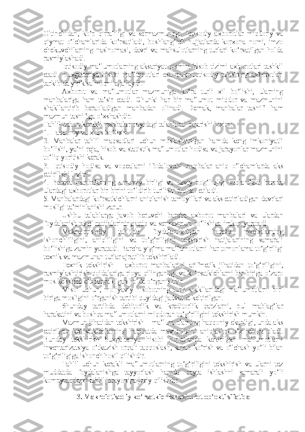 Oltinchidan,   ko‘p   qirraliligi   va   sermazmunligi.   Iqtisodiy   axborotlar   miqdoriy   va
qiymat   o‘lchamlarida   ko‘rsatiladi,   boshlang‘ich   hujjatlarda   korxona   nomi,   imzo
chekuvchilarning   naslnomasi,   davri   va   mahsulotlarning   turlari   ko‘rsatilgan   holda
rasmiylashadi. 
Iqtisodiy ma’lumotlarning aksariyat  qismini  hisob tizimi axborotlari tashkil
etadi.   Buxgalteriya   hisobi   ma’lumotlari   esa   makroiqtisodiy   tahlilning   axborotlari
tarkibida yirik salmoqni egallaydi. 
Axborot   va   ma’lumotlar   mazmuniga   ko‘ra   turli   xil   bo‘lishi,   ularning
manbalariga   ham   ta’sir   etadi.   Chunki   har   bir   ma’lumot   miqdor   va   mazmunini
shakllantirib   beraoladigan   manbadan   olinadi.   Demak,   manbalar   tasnifi   ham
mazmun tasnifiga o‘xshashdir. 
Tahlil uchun kerakli manbalar quyidagi talablarni bajarishi lozim: 
1. Haqqoniy va xolis bo‘lishi. 
2.   Manbalar   tahlil   maqsadlari   uchun   moslashtirilgan   hamda   keng   imkoniyatli
bo‘lishi, ya’ni reja, hisob va statistik ma’lumotlar hodisa va jarayonlar mazmunini
to‘liq yoritishi kerak. 
3.   Iqtisodiy   hodisa   va   voqealarni   ifodalovchi   manbalar   aniq   o‘lchamlarda   aks
ettirilishi lozim. 
4.   Barcha   manbalarning   umumiy   birligi   va   uzviy   bog‘liqligi   saqlaniladi   hamda
ulardagi axborotlar bir-birini to‘ldirib turilishi taqozo etiladi. 
5. Manbalardagi ko‘rsatkichlarni aniqlanish tamoyillari va aks ettiriladigan davrlari
mosligi ta’minlanishi zarur. 
Ushbu   talablarga   javob   beruvchi   barcha   axborot   manbalari   va   ulardan
foydalanish tahlil natijalarining aniq va sermazmun bo‘lishiga imkon yaratadi. 
Makroiqtisodiy   tahlilda   foydalaniladigan   barcha   manbalarning
ishonchliligini,   aniqliligini   va   to‘g‘riligini   tekshirish   natijalarining   samarali
bo‘lishiga zamin yaratadi. Barcha yig‘ma ma’lumotlarni har tomonlama to‘g‘riligi
texnik va mazmunan turlar ajratilib tekshiriladi. 
Texnik   tekshirish   –   axborot   manbalarini   arifmetik   jihatidan   to‘g‘riligini,
rasmiylashtirish qoidalariga rioya qilinganligi va ko‘rsatkichlarni bir-biriga o‘zaro
mos kelishini e’tiborga olgan holda o‘rganishdir. 
Misol   uchun,   moliyaviy   hisobotning   turli   shakllaridagi   ma’lumotlarni   bir-
biriga mosligini o‘rganish tartibi quyidagi jadvalda keltirilgan. 
Shunday   tartibda   debitorlik   va   kreditorlik   qarzlarni,   pul   mablag‘lar
harakatini va boshqa ma’lumotlarni miqdoran to‘g‘riligini tekshirish mumkin. 
Mazmun jihatidan tekshirish – ma’lumotlarning haqqoniy ekanligi, unda aks
ettirilgan   ko‘rsatkichlarning   haqiqatda   mavjudligini   aniqlashni   o‘z   ichiga   oladi.
Bunday   tekshirish   buxgalteriya   hisobi   hujjatlarida   keltirilgan   ma’lumotlarni
inventarizatsiya   o‘tkazish   orqali   taqqoslash,   sanab   ko‘rish   va   o‘lchash   yo‘li   bilan
to‘g‘riligiga ishonch hosil qilishdir. 
Tahlil   uchun   kerakli   ma’lumotlarning   to‘g‘riligini   tekshirish   va   ularni   tez
muddatda   foydalanishga   tayyorlash   hamda   qayta   ishlashni   samarali   yo‘li
kompyuterlarni tahlil jarayoniga joriy qilishdir.
3. Makroiqtisodiy ko‘rsatkichlar axborot ob’ekti sifatida 