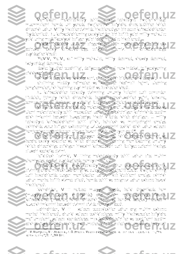 Mamlakatni   makroiqtisodiy   tahlil   qilish,   iqtisodiyot   rivojlanishidagi
muammolarni   hamda   uni   yanada   rivojlantirish   bo‘yicha   chora-tadbirlar   ishlab
chiqarish uchun Milliy hisoblar tizimida hisoblanadigan bir qator ko‘rsatkichlardan
foydalaniladi. Bu ko‘rsatkichlarning asosiylaridan biri bo‘lib yalpi milliy mahsulot
yoki uning modifikatsiyasi bo‘lgan yalpi ichki mahsulot hisoblanadi.
YaMMni hisoblash usullarini o‘rganishdan oldin makroiqtisodiy holatni aks
ettiruvchi   asosiy   ko‘rsatkichlarga   to‘xtalib   o‘tamiz.   Bu   ko‘rsatkichlarga
quyidagilar kiradi:
-YaMM,   YaIM,   sof   milliy   mahsulot,   milliy   daromad,   shaxsiy   daromad,
ixtiyoridagi daromad;
-davlat  byudjeti  taqchilligi, deflyator, iste’mol  narx indeksi,  inflyatsiyaning
o‘sish sur’atlari;
-ishsizlik darajasi va ishsizlar soni, aholining ish bilan bandlik darajasi;
-aholining   moddiy   ne’matlar   va   xizmatlar   iste’moli   hajmi,   ularning
jamg‘armalari, ish haqining quyi miqdori va boshqalar kiradi.
Bu   ko‘rsatkichlar   iqtisodiy   tizimning   umumiy   holatini   turli   tomondan
ifodalab,   ijtimoiy   ishlab   chiqarishda   barcha   qatnashuvchilar   ya’ni,   korxona,
tarmoq, mintaqa, davlat va uy xo‘jaligi faoliyatlari natijalari asosida aniqlanadi.
Milliy hisoblar tizimi (MHT) makroiqtisodiy ma’lumotlarga ishlov berish va
ularni makroiqtisodiy tahlil maqsadlari uchun tizimlashtirilgan ko‘rinishda taqdim
etish   imkonini   beruvchi   buxgalteriya   hisobi   sifatida   ishlab   chiqilgan.   U   milliy
iqtisodiyot   ko‘rsatkichlarini   tahlil   qilish,   baholash   va   monitoringini   amalga
oshirishda zarur bo‘lgan axborotning uzluksiz oqimini tashkil etish uchun xalqaro
hamjamiyat tomonidan tan olingan bazani o‘zida namoyon etadi 8
.
Milliy   hisoblar   tizimi   –   muayyan   davrda   real   ishlab   chiqarish   hajmini   va
barcha   asosiy   sektorlar   va   ishlab   chiqarish   omillarining   mamlakatning   umumiy
ishlab   chiqarishiga   qo‘shgan   hissasini   ko‘rsatuvchi   turli   faoliyat   turlarini   hisobga
oluvchi statistika tizimi. 
Ta’kidlash   lozimki,   MHTning   makroiqtisodiy   tahlil   uchun   o‘ta   muhim
ahamiyatga egaligi quyidagilarda namoyon bo‘ladi.
Birinchidan,   MHT   makroiqtisodiy   tahlil   uchun   zarur   baza   hisoblanib,
o‘zining ancha moslashuvchanligi va qulayligi bilan ajralib turadi. Rivojlanishning
turli   bosqichlarida   turgan   mamlakatlar   uchun   hisob-kitoblarni   amalga   oshirish
uchun manba bo‘lib xizmat qiladi, hamda tahlil va prognoz uchun axborot bazasi
hisoblanadi.
Ikkinchidan,   MHT   nafaqat   muayyan   davrda,   balki   dinamikada   ham
(muayyan   vaqt   qatori   mobaynida)   eng   muhim   makroiqtisodiy   o‘rtacha
ko‘rsatkichlar   (masalan,   ishlab   chiqarish   hajmi   va   bandlik   darajasi)   harakatini
kuzatish imkonini beruvchi tizimni o‘zida namoyon etadi.
Uchinchidan,   MHT   –   xalqaro   taqqoslashlar   uchun   eng   muhim   axborot
manbai   hisoblanadi,   chunki   xalqaro   tashkilotlarga   milliy   hisobvaraqlar   bo‘yicha
ma’lumotlarni,   xalqaro   standartlarga   mos   keluvchi   ta’riflar   va   tasniflarni   taqdim
etishda   foydalaniladi.   Ushbu   ma’lumotlar   ko‘plab   holatlarda,   masalan,   imtiyozli
8
Н.М.Махмудов, М.Т.Асқарова, И.Ю.Умаров. Макроиқтисодий таҳлил ва прогнозлаш.  Дарслик. – Т., “Фан 
ва технология”, 2014, 288 бет. 