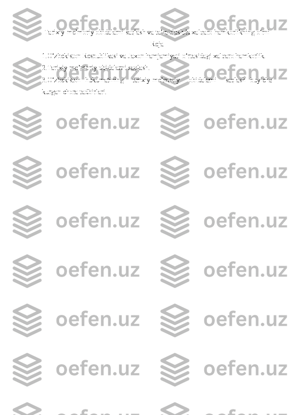 Tarixiy-me’moriy obidalarni saqlash va ta’mirlashda xalqaro hamkorlikning o‘rni
Reja
1.O‘zbekiston Respublikasi va Jaxon hamjamiyati o‘rtasidagi xalqaro hamkorlik.
2.Tarixiy-me’moriy obidalarni saqlash.
3.O‘zbekiston   hukumatining     tarixiy-me’moriy     obidalarni     saqlash   buyicha
kurgan chora tadbirlari. 