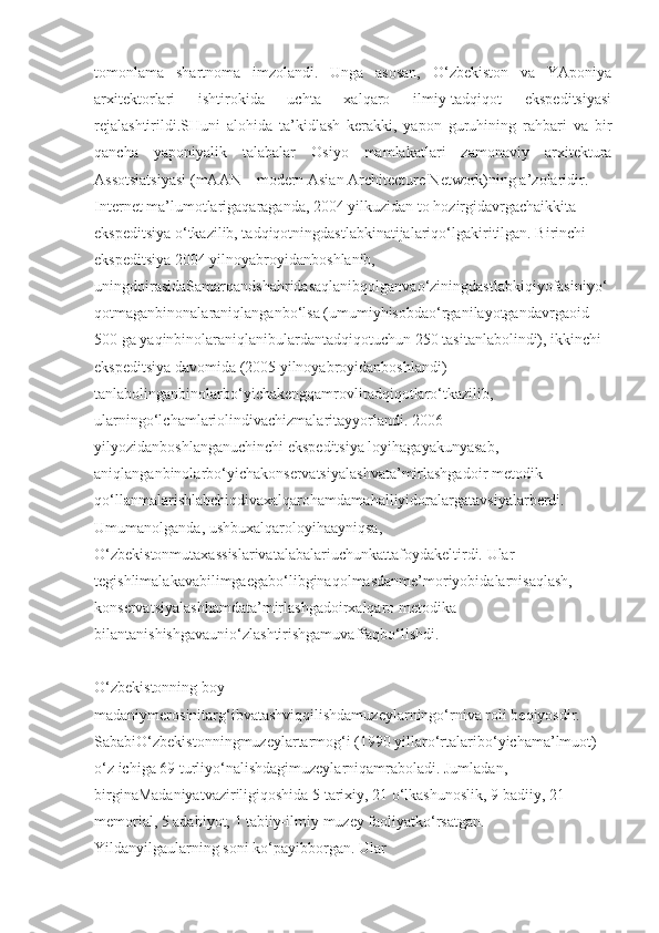 tomonlama   shartnoma   imzolandi.   Unga   asosan,   O‘zbekiston   va   YAponiya
arxitektorlari   ishtirokida   uchta   xalqaro   ilmiy-tadqiqot   ekspeditsiyasi
rejalashtirildi.SHuni   alohida   ta’kidlash   kerakki,   yapon   guruhining   rahbari   va   bir
qancha   yaponiyalik   talabalar   Osiyo   mamlakatlari   zamonaviy   arxitektura
Assotsiatsiyasi (mAAN – modern Asian Architecture Network)ning a’zolaridir.
Internet ma’lumotlarigaqaraganda, 2004 yilkuzidan to hozirgidavrgachaikkita 
ekspeditsiya o‘tkazilib, tadqiqotningdastlabkinatijalariqo‘lgakiritilgan. Birinchi 
ekspeditsiya 2004 yilnoyabroyidanboshlanib, 
uningdoirasidaSamarqandshahridasaqlanibqolganvao‘ziningdastlabkiqiyofasiniyo‘
qotmaganbinonalaraniqlanganbo‘lsa (umumiyhisobdao‘rganilayotgandavrgaoid 
500 ga yaqinbinolaraniqlanibulardantadqiqotuchun 250 tasitanlabolindi), ikkinchi 
ekspeditsiya davomida (2005 yilnoyabroyidanboshlandi) 
tanlabolinganbinolarbo‘yichakengqamrovlitadqiqotlaro‘tkazilib, 
ularningo‘lchamlariolindivachizmalaritayyorlandi. 2006 
yilyozidanboshlanganuchinchi ekspeditsiya loyihagayakunyasab, 
aniqlanganbinolarbo‘yichakonservatsiyalashvata’mirlashgadoir metodik 
qo‘llanmalarishlabchiqdivaxalqarohamdamahalliyidoralargatavsiyalarberdi. 
Umumanolganda, ushbuxalqaroloyihaayniqsa, 
O‘zbekistonmutaxassislarivatalabalariuchunkattafoydakeltirdi. Ular 
tegishlimalakavabilimgaegabo‘libginaqolmasdanme’moriyobidalarnisaqlash, 
konservatsiyalashhamdata’mirlashgadoirxalqaro metodika 
bilantanishishgavaunio‘zlashtirishgamuvaffaqbo‘lishdi.
O‘zbekistonning boy 
madaniymerosinitarg‘ibvatashviqqilishdamuzeylarningo‘rniva roli beqiyosdir. 
SababiO‘zbekistonningmuzeylartarmog‘i (1990 yillaro‘rtalaribo‘yichama’lmuot) 
o‘z ichiga 69 turliyo‘nalishdagimuzeylarniqamraboladi. Jumladan, 
birginaMadaniyatvaziriligiqoshida 5 tarixiy, 21 o‘lkashunoslik, 9 badiiy, 21 
memorial, 5 adabiyot, 1 tabiiy-ilmiy muzey faoliyatko‘rsatgan. 
Yildanyilgaularning soni ko‘payibborgan. Ular  