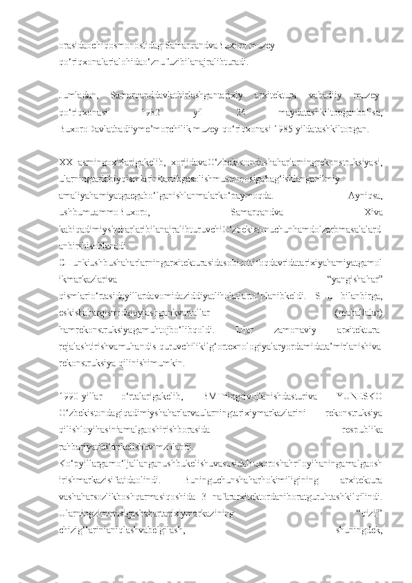 orasidaochiqosmonostidagiSamarqandvaBuxoro muzey-
qo‘riqxonalarialohidao‘znufuzibilanajralibturadi.
Jumladan,   Samarqanddavlatbirlashgantarixiy   arxitektura   vabadiiy   muzey-
qo‘riqxonasi   1982   yil   26   maydatashkiltopganbo‘lsa,
BuxoroDavlatbadiiyme’morchilik muzey-qo‘riqxonasi 1985 yildatashkiltopgan.
XX   asrningoxirlarigakelib,   xorijdavaO‘zbekistondashaharlarningrekonstruksiyasi,
ularningtarkibiyqismlarinitartibgasolishmuammosigabag‘ishlanganilmiy-
amaliyahamiyatgaegabo‘lganishlanmalarko‘paymoqda.   Ayniqsa,
ushbumuammoBuxoro,   Samarqandva   Xiva
kabiqadimiyshaharlaribilanajralibturuvchiO‘zbekistonuchunhamdolzarbmasalalard
anbirihisoblanadi.
CHunkiushbushaharlarningarxitekturasidasobiqIttifoqdavridatarixiyahamiyatgamol
ikmarkazlariva   “yangishahar”
qismlario‘rtasidayillardavomidaziddiyatliholatlarto‘planibkeldi.   SHu   bilanbirga,
eskishaharqismidajoylashgankvartallar   (mahallalar)
hamrekonstruksiyagamuhtojbo‘libqoldi.   Ular   zamonaviy   arxitektura-
rejalashtirishvamuhandis-quruvchilikilg‘ortexnologiyalaryordamidata’mirlanishiva
rekonstruksiya qilinishimumkin.
1990-yillar   o‘rtalarigakelib,   BMTningrivojlanishdasturiva   YUNESKO
O‘zbekistondagiqadimiyshaharlarvaularningtarixiymarkazlarini   rekonstruksiya
qilishloyihasiniamalgaoshirishborasida   respublika
rahbariyatibilankelishuvimzolandi.
Ko‘pyillargamo‘ljallanganushbukelishuvasosidaBuxoroshahriloyihaningamalgaosh
irishmarkazisifatidaolindi.   Buninguchunshaharhokimiligining   arxitektura
vashaharsozlikboshqarmasiqoshida   3   nafararxitektordaniboratguruhtashkilqilindi.
Ularningzimmasigashahartarixiymarkazining   “qizil”
chizig‘larinianiqlashvabelgilash,   shuningdek, 