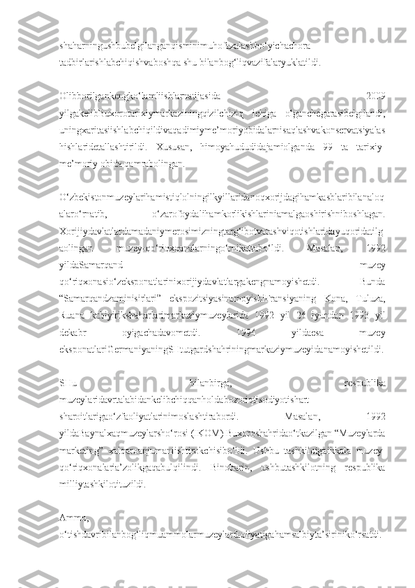 shaharningushbubelgilanganqisminimuhofazalashbo‘yichachora-
tadbirlarishlabchiqishvaboshqa shu bilanbog‘liqvazifalaryuklatildi.
Olibborilgankengko‘lamliishlarnatijasida   2009
yilgakelibBuxorotarixiymarkaziningqizilchiziq   ichiga   olganchegarasibelgilandi,
uningxaritasiishlabchiqildivaqadimiyme’moriyobidalarnisaqlashvakonservatsiyalas
hishlaridetallashtirildi.   Xususan,   himoyahududidajamiolganda   99   ta   tarixiy-
me’moriy obida qamrabolingan.
O‘zbekistonmuzeylarihamistiqlolningilkyillaridanoqxorijdagihamkasblaribilanaloq
alaro‘rnatib,   o‘zarofoydalihamkorlikishlariniamalgaoshirishniboshlagan.
Xorijiydavlatlardamadaniymerosimizningtarg‘ibotvatashviqotishlaridayuqoridatilg
aolingan   muzey-qo‘riqxoanalarningo‘rnikattabo‘ldi.   Masalan,   1992
yildaSamarqand   muzey
qo‘riqxonasio‘zeksponatlarinixorijiydavlatlargakengnamoyishetdi.   Bunda
“Samarqandzaminisirlari”   ekspozitsiyasinamoyishiFransiyaning   Kona,   Tuluza,
Ruana   kabiyirikshaharlarimarkaziymuzeylarida   1992   yil   26   iyundan   1993   yil
dekabr   oyigachadavometdi.   1994   yildaesa   muzey
eksponatlariGermaniyaningSHtutgardshahriningmarkaziymuzeyidanamoyishetildi.
SHu   bilanbirga,   respublika
muzeylaridavrtalabidankelibchiqqanholdabozoriqtisodiyotishart-
sharoitlarigao‘zfaoliyatlarinimoslashtirabordi.   Masalan,   1992
yildaBaynalxaqmuzeylarsho‘rosi (IKOM) Buxoroshahridao‘tkazilgan “Muzeylarda
marketing”   xalqaroanjumaniishtirokchisibo‘ldi.   Ushbu   tashkilotgaikkala   muzey-
qo‘riqxonalaria’zolikgaqabulqilindi.   Binobarin,   ushbutashkilotning   respublika
milliytashkilotituzildi.
Ammo,
o‘tishdavribilanbog‘liqmuammolarmuzeylarfaoliyatigahamsalbiyta’siriniko‘rsatdi. 