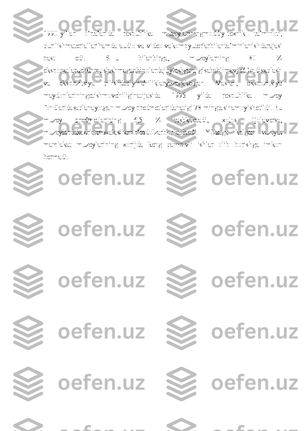1990-yillar   o‘rtalarida   respublika   muzeylariningmoddiy-texnik   ta’minoti,
qurilishmateriallarihamda audio va video vakompyuterlarbilanta’minlanishdarajasi
past   edi.   SHu   bilanbirga,   muzeylarning   80   %
eksponatlaruchunmoslashmaganbinolardajoylashganligisabablimavjudfondisaqlash
va   ekspozitsiya   qilishdaqiyinchiliklaryuzagakelgan.   Maslan,   ekspozitsiya
maydonlariningetishmovchiliginatijasida   1995   yilda   respublika   muzey
fondlaridasaqlanayotgan muzey predmetlaridanatigi 78 mingtasinamoyishetildi. Bu
muzey   predmetlarining   6,5   %   tashkiletadi,   xolos.   Qolaversa,
muzeylardakadrlarmasalasihamo‘tadolzarbholatdaedi.   YUzaga   kelgan   vaziyat
mamlakat   muzeylarining   xorijda   keng   qamrovli   ishlar   olib   borishga   imkon
bermadi. 
