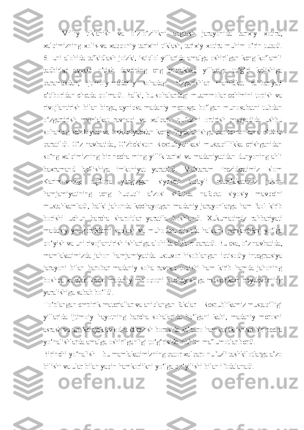 Milliy   tiklanish   va   o‘z-o‘zilikni   anglash   jarayonida   tarixiy   xotira,
xalqimizning xolis va xaqqoniy tarixini tiklash, tarixiy xotira muhim o‘rin tutadi.
SHuni alohida ta’kidlash joizki, istiqlol yillarida amalga oshirilgan keng ko‘lamli
tadbirlar   avvalo   o‘tish   davrining   eng   murakkab   yillariga   to‘g‘ri   kelishiga
qaramasdan,   ijtimoiy-madaniy   sohadagi   o‘zgarishlar   mamlakat   rahbariyati
e’tiboridan chetda qolmadi. Balki, bu sohalardagi  muammolar echimini  topish va
rivojlantirish   bilan   birga,   ayniqsa   madaniy   merosga   bo‘lgan   munosabatni   tubdan
o‘zgartirish   mamlakat   ravnaqi   va   xalqaro   nufuzini   ortirish   maqsadida   ushbu
sohaning   salohiyati   va   imkoniyatidan   keng   foydalanishga   har   tomonlama   e’tibor
qaratildi.   O‘z   navbatida,   O‘zbekiston   Respubyulikasi   mustaqillikka   erishganidan
so‘ng  xalqimizning  bir  necha   ming  yillik  tarixi   va  madaniyatidan  dunyoning  ahli
baxramand   bo‘lishiga   imkoniyat   yaratildi.   Muhtaram   Prezidentimiz   Islom
Karimovning   oqilona   yurgizgan   siyosati   tufayli   mamlakatimiz   jahon
hamjamiyatining   teng   huquqli   a’zosi   sifatida   nafaqat   siyosiy   mavqeini
mustahkamladi,   balki   jahonda   kechayotgan   madaniy   jarayonlarga   ham   faol   kirib
borishi   uchun   barcha   sharoitlar   yaratila   boshlandi.   Xukumatimiz   rahbariyati
madaniy   yodgorliklarni   saqlash   va   muhofaza   etishda   halqaro   hamkorlikni   yo‘lga
qo‘yish va uni rivojlantirish ishlariga alohida e’tibor qaratdi. Bu esa, o‘z navbatida,
mamlakatimizda   jahon   hamjamiyatida   ustuvor   hisoblangan   iqtisodiy   integratsiya
jarayoni   bilan   barobar   madaniy   soha   ravnaq   topishi   ham   kirib   hamda   jahoning
boshqa   xalqlari   bilan   madaniy  muloqotni   kuchayishiga   mustahkam   poydevorning
yaralishiga sabab bo‘ldi.
To‘plangan empirik materiallar va aniqlangan faktlar – Respublikamiz mustaqilligi
yillarida   ijtimoiy   hayotning   barcha   sohalarida   bo‘lgani   kabi,   madaniy   merosni
asrash va uni kelajak avlodga etkazish borasida xalqaro hamkorlik ishlari bir necha
yo‘nalishlarda amalga oshirilganligi to‘g‘risida muhim ma’lumotlar berdi.
Birinchi yo‘nalish – bu mamlakatimizning qator xalqaro nufuzli tashkilotlarga a’zo
bilishi va ular bilan yaqin hamkorlikni yo‘lga qo‘yilishi bilan ifodalanadi. 