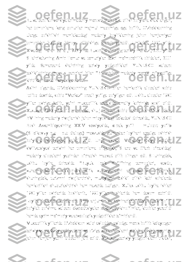 Bu xalqaro konvensiyalar madaniy merosni muhofaza qilish bo‘yicha shakllangan,
har   tomonlama   keng   qonunlar   majmui   maqomiga   ega   bo‘lib,   O‘zbekistonning
ularga   qo‘shilishi   mamlakatdagi   madaniy   boyliklarning   jahon   hamjamiyati
tomonidan   huquqiy   himoya   qilinishiga   sharoit   yaratdi.   Jumladan,   1991   yilda
Xivadagi "Ichan-qal’a", 1993 yilda Buxoro shahrining tarixiy markazi, 2000 yilda
SHahrisabzning   Amir   Temur   va   temuriylar   davri   me’morchilik   obidalari,   2001
yilda   Samarqand   shahrining   tarixiy   yodgorliklari   YUNESKO   xalqaro
tashkilotining   maxsus   qarorlari   bilan   “Butunjahon   madaniy   merosi   ro‘yxati”ga
kiritildi, hamda hisoyasiga olindi.
Aslini   olganda,   O‘zbekistonning   YUNESKO   bilan   hamkorlik   aloqalari   sobiq
Ittifoq davrida,  sobiq “Markaz”  orqali  yo‘lga qo‘yilgan edi. Ushbu aloqalar  1980
yillar   oxiriga   kelib,   ya’ni   mustaqillik   arafasida   amaliy   ko‘rinish   xosil   qildi.
Xususan,   1987   yilda   10   mamlakat,   shu   jumladan   Sobiq   Ittifoq   tashabbusi   bilan,
BMTning madaniy rivojlanish jahon miqyosidagi  dekadasi  doirasida, YUNESKO
Bosh   Assambleyasining   XXIV   sessiyasida,   «Ipak   yo‘li   –   muloqot   yo‘li»
(SHelkov ы y   put   –   put   dialoga)   mavzusida   gumanitar   loyihani   amalga   oshirish
bo‘yicha   rezolyusiya   qabul   qildi.   Unga   asosan   Markaziy   Osiyo   xalqlari
sivilizatsiyasi   tarixini   har   tomonlama   o‘rganish,   SHarq   va   G‘arb   o‘rtasidagi
madaniy   aloqalarni   yaqindan   o‘rnatish   maqsad   qilib   olingan   edi.   SHuningdek,
ushbu   loyiha   doirasida   “Buyuk   Ipak   Yo‘li”ning   tarmoqlari,   savdo,
xunarmandchilik,   folklor-etnografik   xususiyatlarini   aniqlash   va   o‘rganish,
shuningdek,   turizmni   rivojlantirish,   muzeylarni   tashkil   qilish   kabi   sohalarda
hamkorlikni   chuqurlashtirish   ham   nazarda   tutilgan.   Xullas   ushbu   loyiha   ishlari
1980-yillar   oxirlarida   boshlanib,   1990-yillar   boshlarida   ham   davom   ettirildi.
Loyiha   doirasida   bir   qancha   ilmiy   anjuman   va   seminarlar,   “Buyuk   Ipak   Yo‘li”
bo‘ylab   qo‘shma   xalqaro   ekspeditsiyalar   o‘tkazildi,   kinofilmlar,   kitoblar   yaratildi
hamda ayrim me’moriy va arxeologik yodgorliklar ta’mirlandi.
Mustaqillik yillarida O‘zbekiston xalqi avloddan-avlodga meros bo‘lib kelayotgan
tarixiy va madaniy qadriyatlarni va o‘ziga xos an’analarni saqlab qolish jarayoniga
jahon   hamjamiyatini   diqqatini   jalb   etildi.   Xususan,   tarixiy   yodgorliklarni   tiklash, 