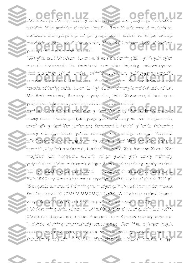 o‘zbek   xalqiga   o‘zining   haqqoniy   tarixini   qaytarib   berish   jarayoniga   YUNESKO
tashkiloti   bilan   yaqindan   aloqalar   o‘rnatildi.   Respublikada   mavjud   madaniy   va
arxitektura   ahamiyatiga   ega   bo‘lgan   yodgorliklarni   saqlash   va   kelgusi   avlodga
etkazishda   xalqaro   tashkilotlar   xususan,   YUNESKO   rahnamoligida   o‘tkazilgan
yubileylar alohida ahamiyat kasb etdi.
1997 yilda esa O‘zbekiston Buxoro va Xiva shaharlarining 2500 yillik yubileylari
munosib   nishonlandi.   Bu   shaharlarda   ham   ulkan   hajmdagi   restavratsiya   va
obodonlashtirish   ishlari   amalga   oshirildi.   Jumladan,   yubileyga   tayyorgarlik
borasida   O‘zbekiston   Respublikasi   Prezidenti   Islom   Karimov   tashabbusi   va
bevosita rahbarligi ostida Buxoroda Poyi Kalon me’moriy kompleksi, Ark qal’asi,
Mir   Arab   madrasasi,   Somoniylar   yodgorligi,   Baloi   Xovuz   masjidi   kabi   qator
yodgorliklar ta’mirlandi, ularning hududlari obodonlashtirildi.
Ayniqsa   o‘zining   noyob   arxitektura   yodgorliklari   tufayli   butun   olamga   mashxur
muzey-shahri   hisoblangan   (uch   yuzga   yakin   me’moriy   va   ikki   mingdan   ortiq
arxeologik   yodgorliklar   jamlangan)   Samarqandda   istiqlol   yillarida   shaharning
tarixiy   shuhratini   tiklash   yo‘lida   salmoqli   ishlar   amalga   oshirildi.   YUqorida
ta’kidlanganidek,   shaharning   me’moriy-tarixiy   yodgorliklari,   jumladan,   Registon
ansambli, Ulug‘bek rasadxonasi, Ruxobod maqbarasi, Xoja Axror va Xazrati Xizr
masjidlari   kabi   hozirgacha   saqlanib   qolgan   yuzlab   yirik   tarixiy   me’moriy
yodgorliklarni   o‘zida   mujassamlashtirgan   Samarqand   shahrining   tarixiy   markazi
2001   yil   dekabr   oyida   «Samarqand   –   madaniyat   chorrahasi»   nominatsiyasida
YUNESKOning Umumjahon merosi ruyxatiga kiritildi. Ushbu to‘g‘risida 2004 yil
25 avgustda Samarqand shahrining ma’muriyatiga YUNESKO tomonidan maxsus
Sertifikat topshirildi O‘MSIV MMOMQFIICHBB JA Hisobotlar papkasi. Buxoro
viloyatida qurilish-ta’mirlash ishlari haqida kompleks hisoboti. 2007 yil.
O‘zbekistonning ushbu xalqaro nufuzli tashkilot bilan aloqalariga alohida to‘xtalib,
O‘zbekiston   Respublikasi   Birinchi   Prezidenti   Islom   Karimov   shunday   degan   edi:
“...o‘zbek   xalqining   umumbashariy   taraqqiyotiga   ulkan   hissa   qo‘shgan   buyuk
bobokalonlari,   shuningdek,   jahon   tarixi   va   madaniyatining   durdonalari   sanalgan
shaharlarning   to‘ylarini   YUNESKO   bilan   birgalikda   o‘tkazish   borasida   so‘nggi 