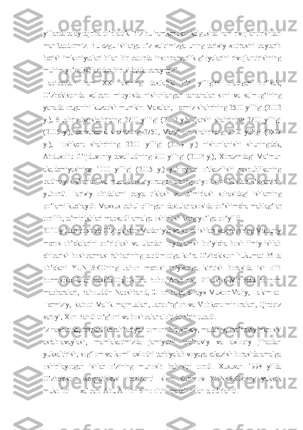 yillarda talay tajriba to‘pladik. Biz bu hamkorlikni kelgusida ham rivojlantirishdan
manfaatdormiz.  Bu   ezgu  ishlarga  o‘z  xalqimizga  uning  tarixiy  xotirasini   qaytarib
berish imkoniyatlari bilan bir qatorda insonparvarlik g‘oyalarini rivojlantirishning
muhim yo‘nalishlaridan biri sifatida qaraymiz”.
Haqiqatdan   ham   XXI   asrning   dastlabki   o‘n   yilligini   oladigan   bo‘lsak,
O‘zbekistonda   xalqaro   miqyosda   nishonlangan   tantanalar   soni   va   salmog‘ining
yanada ortganini kuzatish mumkin. Masalan, Termiz shahrining 2500 yilligi (2002
y.),   SHahrisabz   shahrining   2700   yilligi   (2002   y.),   Qarshi   shahrining   2700   yilligi
(2005   y.),   Samarqand   shahrining   2750,   Marg‘ilon   shahrining   2000   yilligi   (2007
y.),   Toshkent   shahrining   2200   yilligi   (2009   y.)   nishonlanishi   shuningdek,
Abduxoliq   G‘ijduvoniy   tavalludining   900   yilligi   (2003   y.),   Xorazmdagi   Ma’mun
akademiyasining   1000   yilligi   (2005   y.)   yubleylari   o‘tkazilishi   respublikaning
qadimiy   shaharlari   va   muqaddas   ziyoratgohlarning   qiyofasiini   tubdan   o‘zgartirib
yubordi.   Tarixiy   obidalarni   qayta   tiklash   va   ta’mirlash   sohasidagi   ishlarning
qo‘lami kuchaydi. Maxsus qabul qilingan dastular asosida qo‘shimcha mablag‘lar
topilib, ta’mir ishlari maqsadli amalga oshirilish keng yo‘lga qo‘yildi.
2010 yildan boshlab O‘zbekiston Madaniyat va sport ishlari vazirligining Madaniy
meros   ob’ektlarini   qo‘riqlash   va   ulardan   foydalanish   bo‘yicha   bosh   ilmiy-ishlab
chiqarish boshqarmasi  rahbarining taqdimotiga ko‘ra O‘zbekiston  hukumati  36 ta
ob’ektni   YUNESKOning   Jahon   merosi   ro‘yxatiga   kiritish   borasida   ish   olib
bormoqda.   Ular   orasida   Oq   Ostona   Bobo,   Arab   ota,   Dilkusho,   Mir   Said   Bahrom
maqbaralari, Bahouddin Naqshband, CHor Bakr, SHayx Muxtor Valiy, Hakim at-
Termiziy,   Raboti   Malik   majmualari,   Jarqo‘rg‘on   va   Vobkent   minoralari,   Qirqqiz
saroyi, Xon Bandi to‘g‘oni va boshqalar alohida o‘rin tutadi.
‘z navbatida, respublika rahbariyati tomonidan tarixiy, madaniy, ma’naviy merosni
asrab-avaylash,   mamlakatimizda   jamiyatni   ma’naviy   va   axloqiy   jihatdan
yuksaltirish, sog‘lom va komil avlodni tarbiyalab voyaga etkazish borasida amalga
oshirilayotgan   ishlar   o‘zining   munosib   bahosini   topdi.   Xususan   1998   yilda
O‘zbekiston   Respublikasi   Prezidenti   Islom   Karimov   YUNESKOning   yuksak
mukofoti — xalqaro Abu Ali ibn Sino oltin medali bilan taqdirlandi. 