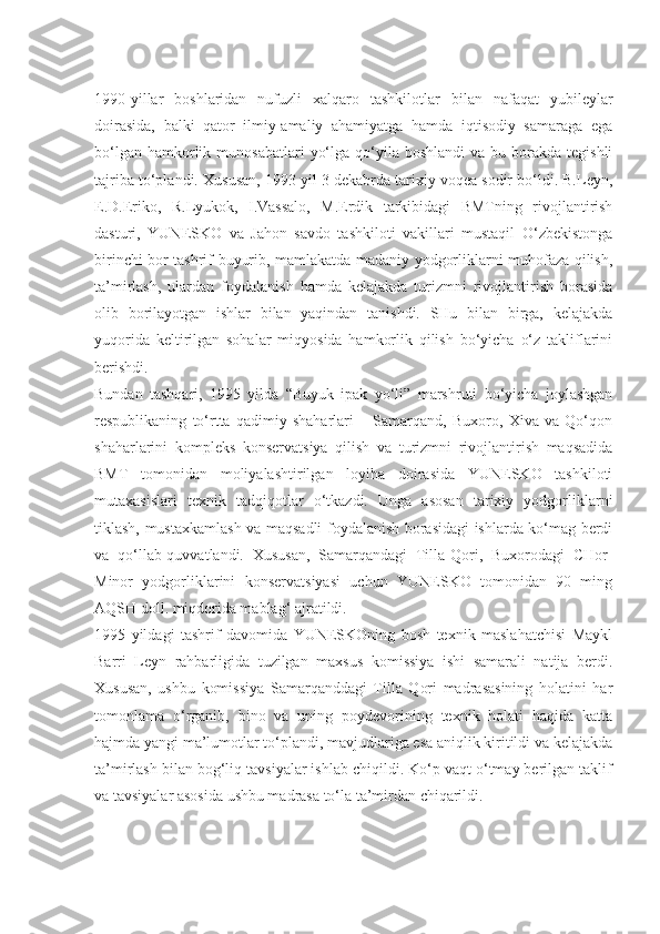 1990-yillar   boshlaridan   nufuzli   xalqaro   tashkilotlar   bilan   nafaqat   yubileylar
doirasida,   balki   qator   ilmiy-amaliy   ahamiyatga   hamda   iqtisodiy   samaraga   ega
bo‘lgan  hamkorlik  munosabatlari   yo‘lga  qo‘yila  boshlandi   va  bu borakda  tegishli
tajriba to‘plandi. Xususan, 1993 yil 3 dekabrda tarixiy voqea sodir bo‘ldi. B.Leyn,
E.D.Eriko,   R.Lyukok,   I.Vassalo,   M.Erdik   tarkibidagi   BMTning   rivojlantirish
dasturi,   YUNESKO   va   Jahon   savdo   tashkiloti   vakillari   mustaqil   O‘zbekistonga
birinchi bor tashrif buyurib, mamlakatda madaniy yodgorliklarni muhofaza qilish,
ta’mirlash,   ulardan   foydalanish   hamda   kelajakda   turizmni   rivojlantirish   borasida
olib   borilayotgan   ishlar   bilan   yaqindan   tanishdi.   SHu   bilan   birga,   kelajakda
yuqorida   keltirilgan   sohalar   miqyosida   hamkorlik   qilish   bo‘yicha   o‘z   takliflarini
berishdi.
Bundan   tashqari,   1995   yilda   “Buyuk   ipak   yo‘li”   marshruti   bo‘yicha   joylashgan
respublikaning   to‘rtta   qadimiy   shaharlari   –   Samarqand,   Buxoro,   Xiva   va   Qo‘qon
shaharlarini   kompleks   konservatsiya   qilish   va   turizmni   rivojlantirish   maqsadida
BMT   tomonidan   moliyalashtirilgan   loyiha   doirasida   YUNESKO   tashkiloti
mutaxasislari   texnik   tadqiqotlar   o‘tkazdi.   Unga   asosan   tarixiy   yodgorliklarni
tiklash, mustaxkamlash va maqsadli foydalanish borasidagi ishlarda ko‘mag berdi
va   qo‘llab-quvvatlandi.   Xususan,   Samarqandagi   Tilla-Qori,   Buxorodagi   CHor-
Minor   yodgorliklarini   konservatsiyasi   uchun   YUNESKO   tomonidan   90   ming
AQSH doll. miqdorida mablag‘ ajratildi.
1995   yildagi   tashrif   davomida   YUNESKOning   bosh   texnik   maslahatchisi   Maykl
Barri   Leyn   rahbarligida   tuzilgan   maxsus   komissiya   ishi   samarali   natija   berdi.
Xususan,   ushbu   komissiya   Samarqanddagi   Tilla   Qori   madrasasining   holatini   har
tomonlama   o‘rganib,   bino   va   uning   poydevorining   texnik   holati   haqida   katta
hajmda yangi ma’lumotlar to‘plandi, mavjudlariga esa aniqlik kiritildi va kelajakda
ta’mirlash bilan bog‘liq tavsiyalar ishlab chiqildi. Ko‘p vaqt o‘tmay berilgan taklif
va tavsiyalar asosida ushbu madrasa to‘la ta’mirdan chiqarildi. 