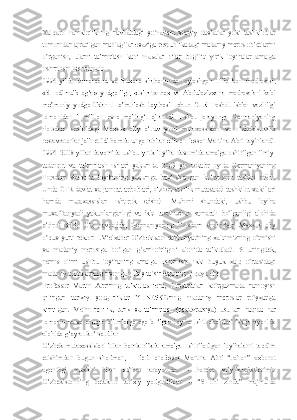 Xalqaro   hamkorlikning   navbatdagi   yo‘nalishi   xorijiy   davlatlar   yoki   tashkilotlar
tomonidan ajratilgan mablag‘lar evaziga respublikadagi madaniy meros ob’etlarini
o‘rganish,   ularni   ta’mirlash   kabi   masalar   bilan   bog‘liq   yirik   loyihalar   amalga
oshirilishi hisoblanadi.
1996   yilda   Samarqand   va   Buxoro   shaharlarida   joylashgan   Tilla   kori   madrasasi,
«SHodimulk   og‘a»   yodgorligi,   «Ishratxona»   va   Abdulazizxana   madrasalari   kabi
me’moriy   yodgorliklarni   ta’mirlash   loyihasi   uchun   GFR   Tashqi   ishlar   vazirligi
tomonidan   1   million   evro   mablag‘i   ajratildi.   Ushbu   jarayonga   Germaniyaning
Potsdam   shahridagi   Maxsus   oliy   o‘quv   yurti   mutaxassislari   va   o‘zbekistonlik
restavratorlar jalb etildi hamda unga rahbar etib professor Martina Abri tayinlandi.
1996–2008 yillar davomida ushbu yirik loyiha davomida amalga oshirilgan ilmiy-
tadqiqot   va   ta’mirlash   ishlari   yakunida   2009   yil   dekabr   oyida   Germaniyaning
Potsdam   shahrida   loyihaning   yakuniga   bag‘ishlangan   ko‘rgazma   tashkil   etildi.
Unda GFR davlat va jamoat arboblari, o‘zbekistonlik mutasaddi tashkilot vakillari
hamda   mutaxassislari   ishtirok   etishdi.   Muhimi   shundaki,   ushbu   loyiha
muvaffaqiyatli   yakunlanganligi   va   ikki   taraf   uchun   samarali   bo‘lganligi   alohida
e’tirof   etildi.   O‘z   navbatida,   Germaniyaning   Potsdam   shahridagi   Maxsus   oliy
o‘quv yurti rektori I.Vielxaber O‘zbekiston rahbariyatining xalqimizning o‘tmishi
va   madaniy   merosiga   bo‘lgan   g‘amho‘rligini   alohida   ta’kidladi.   SHuningdek,
nemis   olimi   ushbu   loyihaning   amalga   oshirilishi   ikki   buyuk   xalq   o‘rtasidagi
madaniy aloqalarning rivojiga ijobiy ta’sir etganligini qayd etdi.
Professor   Martin   Abrining   ta’kidlashicha,   fotosuratlari   ko‘rgazmada   namoyish
qilingan   tarixiy   yodgorliklar   YUNESKOning   madaniy   meroslar   ro‘yxatiga
kiritilgan.   Me’morchilik,   tarix   va   ta’mirlash   (restavratsiya)   usullari   haqida   har
tomonlama va chuqur bilimlarga ega bo‘lgan loyiha ishtirokchilari  ish jarayonida
alohida g‘ayrat ko‘rsatdilar.
O‘zbek  mutaxassislari  bilan hamkorlikda  amalga oshiriladigan loyihalarni  taqdim
etishimdan   bugun   shodman,   –   dedi   professor   Martina   Abri   “Jahon”   axborot
agentligi   muxbiri   bilan   suhbat   jarayonida.   –   Barcha   sa’y-harakatlarimiz
O‘zbekistonning   betakror   tarixiy   yodgorliklari   –   “SHohi   zinda”   majmuida 