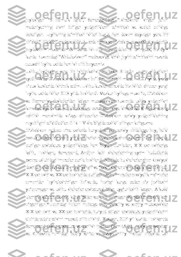 joylashgan   “SHodimulk   og‘a”,   Samarqanddagi   “Ishratxona”   singari   jahon
madaniyatining   qismi   bo‘lgan   yodgorliklarni   ta’mirlash   va   saqlab   qolishga
qaratilgan.   Loyihaning   ta’mirlash   ishlari   bugun   ham   davom   etayotgan   yana   bir
ob’ekti “Tillakori” madrasasidir. Bu erda nemis va o‘zbek mutaxassislari yodgorlik
poydevorini   mustahkamlash   ustida   ish   olib   bormoqdalar.   SHuningdek,   biz   ayni
kunda Buxorodagi “Abdulazizxon” madrasasiga kirish joyini ta’mirlashni nazarda
tutuvchi loyiha ustida ham ish olib boryapmiz.
Ushbu   loyihaning   yana   bir   ishtirokchisi,   professor   SHtefan   Lau   quyidagilarni
aytdi:   “Men   O‘zbekistonda   ikki   bor   bo‘ldim.   Birinchi   marta   –   2007   yilda   yozgi
o‘quv kurslarida ishtirok etdim. Ushbu kurslar  doirasida biz ishlab chiqqan yangi
loyiha ustida ishlar 2008 yilda boshlandi. Mazkur loyihaga muvofiq, O‘zbekiston
va   Germaniya   davlatlaridan   kelgan   mutaxassislar   Buxoroda   ushbu   yodgorlikni
konservatsiyalash   va   saqlab   qolishga   qaratilgan   ishga   kirishdilar.   Ko‘rgazmaning
ochilish   marosimida   so‘zga   chiqqanlar   O‘zbekiston   tarixiy   yodgorliklarining
noyobligini ta’kidladilar. GFR TIV shafeligida tashkil qilingan ko‘rgazma.
O‘zbekiston   nafaqat   o‘rta   asrlarda   bunyod   etilgan   tarixiy   obidalarga   boy,   balki
respublikadagi   bir   qator   yirik   shaharlar   mustamlakachor   xukumronligi     davrida
qurilgan   arxitektura   yodgorliklarga   ham   boydir.   Jumladan,   XIX   asr   oxirlariga
kelib,   Toshkent,   Samarqand,   Andijon   kabi   shaharlarining   ayrim   hududlarida
evropa uslubidagi imoratlar qurila boshlandi. Natijada bu shaharlar chor Rossiyasi
davridan e’tiboran ikki qismga “yangi” va “eski” shahar qismlariga ajrala boshladi.
XIX asr oxiri va XX asr boshlarida qurilgan ushbu imoratlar rossiyalik me’morlar
tomonidan   loyihalashtirilgan   bo‘lsa-da,   hozirgi   kunga   qadar   o‘z   jozibasini
yo‘qotmagan   va   ushbu   shaharlar   arxiteturasi   bilan   uyg‘unlashib   ketgan.   Afsuski
ularning   ko‘plari   hozirgi   kunga   qadar   saqlanib   qolmagan   va   mazkur   masala   kam
o‘rganilgan.YUqoridagi   holatni   inobatga   olib,   mahalliy   va   xorijiy   mutaxassislar
XIX   asr   oxiri   va   XX   asr   boshlarida   bunyod   etilgan   arxitektura   yodgorliklarini
alohida tadqiq etishni maqsad qilib olishdi. Xususan, 2004 yil kuzida Toshkentda
Samarqand   davlat   arxitetura   va   qurilish   instituti   (SamDAQI),   Tokiyo   universiteti
va   K.Bexzod   nomidagi   badiiy   san’at   va   dizayn   milliy   instituti   o‘rtasida   uch 