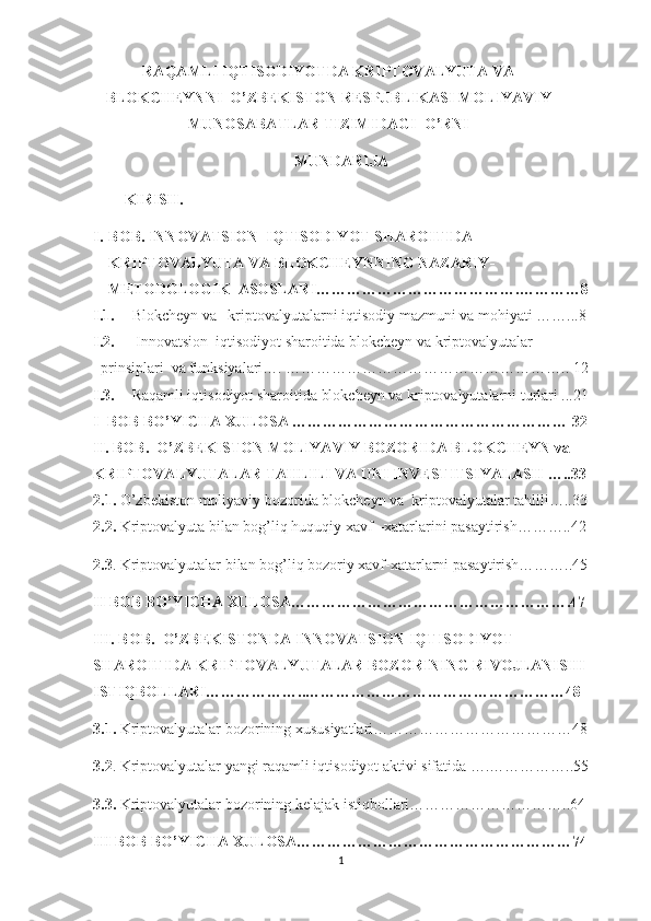 RAQAMLI IQTISODIYOTDA KRIPTOVALYUTA VA
BLOKCHEYNNI  O’ZBEKISTON RESPUBLIKASI MOLIYAVIY
MUNOSABATLAR TIZIMIDAGI  O’RNI
MUNDARIJA
KIRISH.
I. BOB.   INNOVATSION   IQTISODIYOT SHAROITIDA 
KRIPTOVALYUTA  VA BLOKCHEYN NING NAZARIY -
METODOLOGIK   ASOSLARI ………………………………….…………8
I.1. Blokcheyn va   kriptovalyutalarni iqtisodiy mazmuni va mohiyati ……...8
I.2.   Innovatsion  iqtisodiyot sharoitida blokcheyn va kriptovalyutalar  
prinsiplari  va funksiyalari…. ……………………………………………….. 12
I.3. Raqamli iqtisodiyot sharoitida blokcheyn va kriptovalyutalarni turlari ...21
I  BOB BO’YICHA XULOSA ……………………………………………… 32
II. BOB.  O’ZBEKISTON MOLIYAVIY BOZORIDA BLOKCHEYN va 
KRIPTOVALYUTALAR TAHLILI VA UNI INVESTITSIYALASH …..33
2.1.  O’zbekiston moliyaviy bozorida blokcheyn va  kriptovalyutalar tahlili…..33
2.2.  Kriptovalyuta bilan bog’liq huquqiy xavf –xatarlarini pasaytirish………..42
2.3 . Kriptovalyutalar bilan bog’liq bozoriy xavf-xatarlarni pasaytirish………..45
II BOB BO’YICHA XULOSA……………………………………………….47
III. BOB.  O’ZBEKISTONDA INNOVATSION IQTISODIYOT 
SHAROITIDA KRIPTOVALYUTALAR BOZORINING RIVOJLANISHI 
ISTIQBOLLARI………………..……………………………………………48
3.1.  Kriptovalyutalar bozorining xususiyatlari…………………………………48
3.2 . Kriptovalyutalar yangi raqamli iqtisodiyot aktivi sifatida ….……………..55
3.3.  Kriptovalyutalar bozorining kelajak istiqbollari…………………………..64
III BOB BO’YICHA XULOSA………………………………………………74
1 